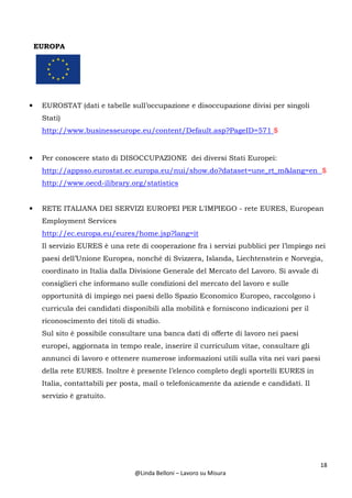 18
@Linda Belloni – Lavoro su Misura
EUROPA
• EUROSTAT (dati e tabelle sull’occupazione e disoccupazione divisi per singoli
Stati)
http://www.businesseurope.eu/content/Default.asp?PageID=571 $
• Per conoscere stato di DISOCCUPAZIONE dei diversi Stati Europei:
http://appsso.eurostat.ec.europa.eu/nui/show.do?dataset=une_rt_m&lang=en $
http://www.oecd-ilibrary.org/statistics
• RETE ITALIANA DEI SERVIZI EUROPEI PER L'IMPIEGO - rete EURES, European
Employment Services
http://ec.europa.eu/eures/home.jsp?lang=it
Il servizio EURES è una rete di cooperazione fra i servizi pubblici per l’impiego nei
paesi dell’Unione Europea, nonché di Svizzera, Islanda, Liechtenstein e Norvegia,
coordinato in Italia dalla Divisione Generale del Mercato del Lavoro. Si avvale di
consiglieri che informano sulle condizioni del mercato del lavoro e sulle
opportunità di impiego nei paesi dello Spazio Economico Europeo, raccolgono i
curricula dei candidati disponibili alla mobilità e forniscono indicazioni per il
riconoscimento dei titoli di studio.
Sul sito è possibile consultare una banca dati di offerte di lavoro nei paesi
europei, aggiornata in tempo reale, inserire il curriculum vitae, consultare gli
annunci di lavoro e ottenere numerose informazioni utili sulla vita nei vari paesi
della rete EURES. Inoltre è presente l’elenco completo degli sportelli EURES in
Italia, contattabili per posta, mail o telefonicamente da aziende e candidati. Il
servizio è gratuito.
 