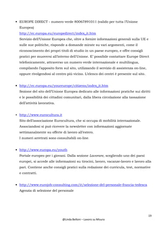19
@Linda Belloni – Lavoro su Misura
• EUROPE DIRECT - numero verde 80067891011 (valido per tutta l’Unione
Europea)
http://ec.europa.eu/europedirect/index_it.htm
Servizio dell’Unione Europea che, oltre a fornire informazioni generali sulla UE e
sulle sue politiche, risponde a domande mirate su vari argomenti, come il
riconoscimento dei propri titoli di studio in un paese europeo, e offre consigli
pratici per muoversi all’interno dell'Unione. E’ possibile contattare Europe Direct
telefonicamente, attraverso un numero verde internazionale e multilingua,
compilando l’apposito form sul sito, utilizzando il servizio di assistenza on-line,
oppure rivolgendosi al centro più vicino. L’elenco dei centri è presente sul sito.
• http://ec.europa.eu/youreurope/citizens/index_it.htm
Sezione del sito dell’Unione Europea dedicato alle informazioni pratiche sui diritti
e le possibilità dei cittadini comunitari, dalla libera circolazione alla tassazione
dell’attività lavorativa.
• http://www.eurocultura.it
Sito dell’associazione Eurocultura, che si occupa di mobilità internazionale.
Associandosi si può ricevere la newsletter con informazioni aggiornate
settimanalmente su offerte di lavoro all’estero.
I numeri arretrati sono consultabili on-line.
• http://www.europa.eu/youth
Portale europeo per i giovani. Dalla sezione Lavorare, scegliendo uno dei paesi
europei, si accede alle informazioni su tirocini, lavoro, vacanze-lavoro e lavoro alla
pari. Contiene anche consigli pratici sulla redazione dei curricula, test, normative
e contratti.
• http://www.eurojob-consulting.com/it/selezione-del-personale-francia-tedesca
Agenzia di selezione del personale
 