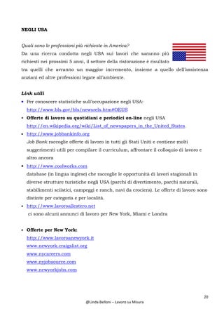 20
@Linda Belloni – Lavoro su Misura
NEGLI USA
Quali sono le professioni più richieste in America?
Da una ricerca condotta negli USA sui lavori che saranno più
richiesti nei prossimi 5 anni, il settore della ristorazione è risultato
tra quelli che avranno un maggior incremento, insieme a quello dell’assistenza
anziani ed altre professioni legate all’ambiente.
Link utili
• Per conoscere statistiche sull’occupazione negli USA:
http://www.bls.gov/bls/newsrels.htm#OEUS
• Offerte di lavoro su quotidiani e periodici on-line negli USA
http://en.wikipedia.org/wiki/List_of_newspapers_in_the_United_States.
• http://www.jobbankinfo.org
Job Bank raccoglie offerte di lavoro in tutti gli Stati Uniti e contiene molti
suggerimenti utili per compilare il curriculum, affrontare il colloquio di lavoro e
altro ancora
• http://www.coolworks.com
database (in lingua inglese) che raccoglie le opportunità di lavori stagionali in
diverse strutture turistiche negli USA (parchi di divertimento, parchi naturali,
stabilimenti sciistici, campeggi e ranch, navi da crociera). Le offerte di lavoro sono
distinte per categoria e per località.
• http://www.lavoroallestero.net
ci sono alcuni annunci di lavoro per New York, Miami e Londra
• Offerte per New York:
http://www.lavoroanewyork.it
www.newyork.craigslist.org
www.nycareers.com
www.nyjobsource.com
www.newyorkjobs.com
 