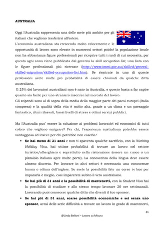 21
@Linda Belloni – Lavoro su Misura
AUSTRALIA
Oggi l’Australia rappresenta una delle mete più ambite per gli
italiani che vogliono trasferirsi all’estero.
L’economia australiana sta crescendo molto velocemente e le
opportunità di lavoro sono elevate in numerosi settori poiché la popolazione locale
non ha abbastanza figure professionali per ricoprire tutti i ruoli di cui necessita, per
questo ogni anno viene pubblicata dal governo la skill occupation list, una lista con
le figure professionali più ricercate (http://www.immi.gov.au/skilled/general-
skilled-migration/skilled-occupation-list.htm). Se rientrate in una di queste
professioni avete molte più probabilità di essere chiamati da qualche ditta
australiana.
Il 25% dei lavoratori australiani non è nato in Australia, e questo basta a far capire
quanto sia facile per uno straniero inserirsi nel mercato del lavoro.
Gli stipendi sono al di sopra della media della maggior parte dei paesi europei (Italia
compresa) e la qualità della vita è molto alta, grazie a un clima e un paesaggio
fantastico, ritmi rilassati, bassi livelli di stress e ottimi servizi pubblici.
Ma l’Australia puo’ essere la soluzione ai problemi lavorativi ed economici di tutti
coloro che vogliono emigrare? Per chi, l’esperienza australiana potrebbe essere
vantaggiosa ed invece per chi potrebbe non esserlo?
• Se hai meno di 31 anni e non ti spaventa qualche sacrificio, con la Working
Holiday Visa, hai ottime probabilità di trovare un lavoro nel settore
turistico/alberghiero e soprattutto nella ristorazione (essere un cuoco o un
pizzaiolo italiano apre molte porte). La conoscenza della lingua deve essere
almeno discreta. Per lavorare in altri settori è necessaria una conoscenze
buona o ottima dell’inglese. Se avete la possibilità fate un corso in loco per
impararla è meglio, così imparerete subito il vero australiano.
• Se hai più di 31 anni e la possibilità di mantenerti, con la Student Visa hai
la possibilità di studiare e allo stesso tempo lavorare 20 ore settimanali.
Lavorando puoi conoscere qualche ditta che diventi il tuo sponsor.
• Se hai più di 31 anni, scarse possibilità economiche e sei senza uno
sponsor, avrai delle serie difficoltà a trovare un lavoro in grado di mantenerti,
 