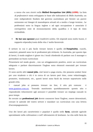 22
@Linda Belloni – Lavoro su Misura
a meno che non rientri nella Skilled Occupation List (SOL) (LINK). La lista
di professioni è stata sviluppata in base alle indicazioni di Skills Australia, un
ente indipendente fondato dal governo australiano per fornire un parere
autonomo sui bisogni di manodopera attuali ed a medio e lungo termine.. Le
professioni sono in lingua inglese e ad ogni occupazione è associato il
corrispettivo ente di riconoscimento della qualifica e il tipo di visto
richiedibile.
• Se hai uno sponsor puoi trasferirti subito. Gli stipendi sono molto buoni, il
rapporto stipendio/costo della vita e’ molto favorevole.
Il settore in cui è più facile trovare lavoro è quello dell’hospitality, cuochi,
camerieri, pizzaioli sono tra le professioni più richieste. In Australia, per questo tipo
di lavori, il modo migliore è girare tra i locali chiedendo di parlare con il manager e
portandosi un buon curriculum
Presentarsi nel modo giusto , con un atteggiamento positivo, avere un curriculum
adeguato e parlare discretamente l’inglese sono elementi essenziali per trovare
lavoro.
Ci sono anche altri casual jobs, cioè lavori a paga oraria, che possono andare bene
per uno studente o chi è in cerca di un lavoro part time, come volantinaggio,
promoter, traslocatori, etc., questi lavori sono facili da trovare soprattutto nelle
grandi città.
I casual jobs si possono trovare on line, il sito più comune è
www.gumtree.com.au. Tenendo monitorato quotidianamente questo sito e
rispondendo velocemente agli annunci è possibile trovare un impiego casuale in
poco tempo
Se cercate un professional job dovete conoscere bene l’inglese, essere determinati,
cercare le aziende del vostro settore e mandare un curriculum con una lettera
d’accompagnamento.
Uno dei lavori più caratteristici e popolari è quello nelle farm, aziende agricole
specializzate nella coltivazione o nell’ allevamento di bestiame. La vita nelle farm da
 