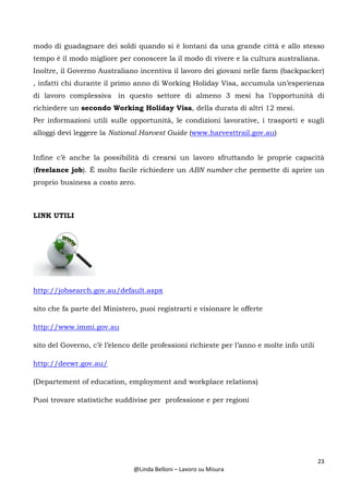 23
@Linda Belloni – Lavoro su Misura
modo di guadagnare dei soldi quando si è lontani da una grande città e allo stesso
tempo è il modo migliore per conoscere la il modo di vivere e la cultura australiana.
Inoltre, il Governo Australiano incentiva il lavoro dei giovani nelle farm (backpacker)
, infatti chi durante il primo anno di Working Holiday Visa, accumula un’esperienza
di lavoro complessiva in questo settore di almeno 3 mesi ha l’opportunità di
richiedere un secondo Working Holiday Visa, della durata di altri 12 mesi.
Per informazioni utili sulle opportunità, le condizioni lavorative, i trasporti e sugli
alloggi devi leggere la National Harvest Guide (www.harvesttrail.gov.au)
Infine c’è anche la possibilità di crearsi un lavoro sfruttando le proprie capacità
(freelance job). È molto facile richiedere un ABN number che permette di aprire un
proprio business a costo zero.
LINK UTILI
http://jobsearch.gov.au/default.aspx
sito che fa parte del Ministero, puoi registrarti e visionare le offerte
http://www.immi.gov.au
sito del Governo, c’è l’elenco delle professioni richieste per l’anno e molte info utili
http://deewr.gov.au/
(Departement of education, employment and workplace relations)
Puoi trovare statistiche suddivise per professione e per regioni
 