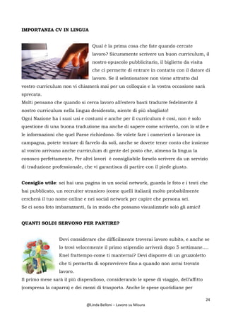 24
@Linda Belloni – Lavoro su Misura
IMPORTANZA CV IN LINGUA
Qual è la prima cosa che fate quando cercate
lavoro? Sicuramente scrivere un buon curriculum, il
nostro opuscolo pubblicitario, il biglietto da visita
che ci permette di entrare in contatto con il datore di
lavoro. Se il selezionatore non viene attratto dal
vostro curriculum non vi chiamerà mai per un colloquio e la vostra occasione sarà
sprecata.
Molti pensano che quando si cerca lavoro all’estero basti tradurre fedelmente il
nostro curriculum nella lingua desiderata, niente di più sbagliato!
Ogni Nazione ha i suoi usi e costumi e anche per il curriculum è così, non è solo
questione di una buona traduzione ma anche di sapere come scriverlo, con lo stile e
le informazioni che quel Paese richiedono. Se volete fare i camerieri o lavorare in
campagna, potete tentare di farvelo da soli, anche se dovete tener conto che insieme
al vostro arrivano anche curriculum di gente del posto che, almeno la lingua la
conosco perfettamente. Per altri lavori è consigliabile farselo scrivere da un servizio
di traduzione professionale, che vi garantisca di partire con il piede giusto.
Consiglio utile: sei hai una pagina in un social network, guarda le foto e i testi che
hai pubblicato, un recruiter straniero (come quelli italiani) molto probabilmente
cercherà il tuo nome online e nei social network per capire che persona sei.
Se ci sono foto imbarazzanti, fa in modo che possano visualizzarle solo gli amici!
QUANTI SOLDI SERVONO PER PARTIRE?
Devi considerare che difficilmente troverai lavoro subito, e anche se
lo trovi velocemente il primo stipendio arriverà dopo 5 settimane….
Enel frattempo come ti manterrai? Devi disporre di un gruzzoletto
che ti permetta di sopravvivere fino a quando non avrai trovato
lavoro.
Il primo mese sarà il più dispendioso, considerando le spese di viaggio, dell’affitto
(compresa la caparra) e dei mezzi di trasporto. Anche le spese quotidiane per
 