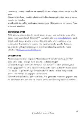25
@Linda Belloni – Lavoro su Misura
mangiare o comprare qualcosa saranno più alte perché non conosci ancora bene la
zona.
Si devono fare bene i conti in relazione ai livelli dei prezzi, diversi da paese a paese,
e anche tra piccola e
grande città. Un caffè a Londra può costare fino a 4 Euro, mentre per meno a Praga
si mangia una pizza.
ESPERIENZE UTILI
Molte persone ci sono riuscite, hanno trovato lavoro e una nuova vita in un altro
paese, come hanno fatto? Chi sono? Vi consiglio il sito www.nomadidigitali.it, quelli
che girano il mondo grazie a internet. È un sito molto interessante per avere
informazioni di prima mano su varie città e per fare anche qualche domanda.
Un altro sito utile perché raccoglie le esperienze di molte persone che vivono
all’estero è http://nuke.mollotutto.com
CONCLUSIONE
Allora sei ancora sicuro di partire? Pensi di avere le caratteristiche giuste? Sì?
Bene allora segui i consigli che ti ho dato e in bocca al lupo!
Se invece hai capito che un trasferimento non risolverebbe i tuoi problemi, anzi
forse li peggiorerebbe, allora rimboccati le maniche e cerca la tua strada qui, con le
idee chiare e le giuste strategie trovare un lavoro adatto a te non è impossibile,
dovrai solo metterci più impegno e motivazione.
Ricordati che quando una persona riesce a fare quello che veramente gli piace, non
ha importanza dove e quante ore lavorerà perché sarà comunque felice e realizzato.
 