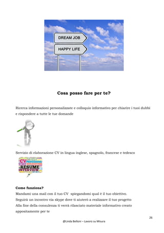 26
@Linda Belloni – Lavoro su Misura
Cosa posso fare per te?
Ricerca informazioni personalizzate e colloquio informativo per chiarire i tuoi dubbi
e rispondere a tutte le tue domande
Servizio di elaborazione CV in lingua inglese, spagnolo, francese e tedesco
Come funziona?
Mandami una mail con il tuo CV spiegandomi qual è il tuo obiettivo.
Seguirà un incontro via skype dove ti aiuterò a realizzare il tuo progetto
Alla fine della consulenza ti verrà rilasciato materiale informativo creato
appositamente per te
 