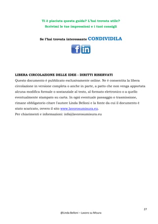 27
@Linda Belloni – Lavoro su Misura
Ti è piaciuta questa guida? L’hai trovata utile?
Scrivimi le tue impressioni e i tuoi consigli
Se l’hai trovata interessante CONDIVIDILA
LIBERA CIRCOLAZIONE DELLE IDEE - DIRITTI RISERVATI
Questo documento è pubblicato esclusivamente online. Ne è consentita la libera
circolazione in versione completa o anche in parte, a patto che non venga apportata
alcuna modifica formale o sostanziale al testo, al formato elettronico o a quello
eventualmente stampato su carta. In ogni eventuale passaggio o trasmissione,
rimane obbligatorio citare l'autore Linda Belloni e la fonte da cui il documento è
stato scaricato, ovvero il sito www.lavorosumisura.eu.
Per chiarimenti e informazioni: info@lavorosumisura.eu
 