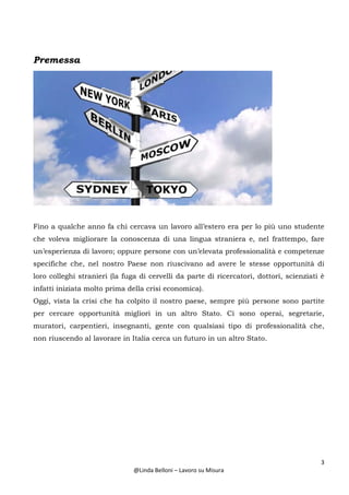 3
@Linda Belloni – Lavoro su Misura
Premessa
Fino a qualche anno fa chi cercava un lavoro all’estero era per lo più uno studente
che voleva migliorare la conoscenza di una lingua straniera e, nel frattempo, fare
un’esperienza di lavoro; oppure persone con un’elevata professionalità e competenze
specifiche che, nel nostro Paese non riuscivano ad avere le stesse opportunità di
loro colleghi stranieri (la fuga di cervelli da parte di ricercatori, dottori, scienziati è
infatti iniziata molto prima della crisi economica).
Oggi, vista la crisi che ha colpito il nostro paese, sempre più persone sono partite
per cercare opportunità migliori in un altro Stato. Ci sono operai, segretarie,
muratori, carpentieri, insegnanti, gente con qualsiasi tipo di professionalità che,
non riuscendo al lavorare in Italia cerca un futuro in un altro Stato.
 