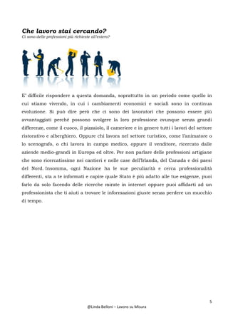 5
@Linda Belloni – Lavoro su Misura
Che lavoro stai cercando?
Ci sono delle professioni più richieste all’estero?
E’ difficile rispondere a questa domanda, soprattutto in un periodo come quello in
cui stiamo vivendo, in cui i cambiamenti economici e sociali sono in continua
evoluzione. Si può dire però che ci sono dei lavoratori che possono essere più
avvantaggiati perché possono svolgere la loro professione ovunque senza grandi
differenze, come il cuoco, il pizzaiolo, il cameriere e in genere tutti i lavori del settore
ristorativo e alberghiero. Oppure chi lavora nel settore turistico, come l’animatore o
lo scenografo, o chi lavora in campo medico, oppure il venditore, ricercato dalle
aziende medio-grandi in Europa ed oltre. Per non parlare delle professioni artigiane
che sono ricercatissime nei cantieri e nelle case dell’Irlanda, del Canada e dei paesi
del Nord. Insomma, ogni Nazione ha le sue peculiarità e cerca professionalità
differenti, sta a te informati e capire quale Stato è più adatto alle tue esigenze, puoi
farlo da solo facendo delle ricerche mirate in internet oppure puoi affidarti ad un
professionista che ti aiuti a trovare le informazioni giuste senza perdere un mucchio
di tempo.
 