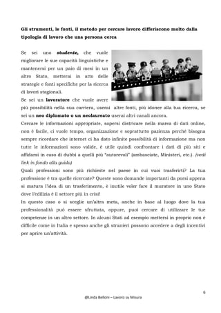6
@Linda Belloni – Lavoro su Misura
Gli strumenti, le fonti, il metodo per cercare lavoro differiscono molto dalla
tipologia di lavoro che una persona cerca
Se sei uno studente, che vuole
migliorare le sue capacità linguistiche e
mantenersi per un paio di mesi in un
altro Stato, metterai in atto delle
strategie e fonti specifiche per la ricerca
di lavori stagionali.
Se sei un lavoratore che vuole avere
più possibilità nella sua carriera, userai altre fonti, più idonee alla tua ricerca, se
sei un neo diplomato o un neolaureato userai altri canali ancora.
Cercare le informazioni appropriate, sapersi districare nella marea di dati online,
non è facile, ci vuole tempo, organizzazione e soprattutto pazienza perché bisogna
sempre ricordare che internet ci ha dato infinite possibilità di informazione ma non
tutte le informazioni sono valide, è utile quindi confrontare i dati di più siti e
affidarsi in caso di dubbi a quelli più “autorevoli” (ambasciate, Ministeri, etc.). (vedi
link in fondo alla guida)
Quali professioni sono più richieste nel paese in cui vuoi trasferirti? La tua
professione è tra quelle ricercate? Queste sono domande importanti da porsi appena
si matura l’idea di un trasferimento, è inutile voler fare il muratore in uno Stato
dove l’edilizia è il settore più in crisi!
In questo caso o si sceglie un’altra meta, anche in base al luogo dove la tua
professionalità può essere sfruttata, oppure, puoi cercare di utilizzare le tue
competenze in un altro settore. In alcuni Stati ad esempio mettersi in proprio non è
difficile come in Italia e spesso anche gli stranieri possono accedere a degli incentivi
per aprire un’attività.
 