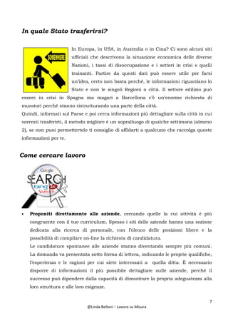 7
@Linda Belloni – Lavoro su Misura
In quale Stato trasferirsi?
In Europa, in USA, in Australia o in Cina? Ci sono alcuni siti
ufficiali che descrivono la situazione economica delle diverse
Nazioni, i tassi di disoccupazione e i settori in crisi e quelli
trainanti. Partire da questi dati può essere utile per farsi
un’idea, certo non basta perché, le informazioni riguardano lo
Stato e non le singoli Regioni o città. Il settore edilizio può
essere in crisi in Spagna ma magari a Barcellona c’è un’enorme richiesta di
muratori perché stanno ristrutturando una parte della città.
Quindi, informati sul Paese e poi cerca informazioni più dettagliate sulla città in cui
vorresti trasferirti, il metodo migliore è un sopralluogo di qualche settimana (almeno
2), se non puoi permettertelo ti consiglio di affidarti a qualcuno che raccolga queste
informazioni per te.
Come cercare lavoro
• Proponiti direttamente alle aziende, cercando quelle la cui attività è più
congruente con il tuo curriculum. Spesso i siti delle aziende hanno una sezione
dedicata alla ricerca di personale, con l’elenco delle posizioni libere e la
possibilità di compilare on-line la richiesta di candidatura.
Le candidature spontanee alle aziende stanno diventando sempre più comuni.
La domanda va presentata sotto forma di lettera, indicando le proprie qualifiche,
l’esperienza e le ragioni per cui siete interessati a quella ditta. È necessario
disporre di informazioni il più possibile dettagliate sulle aziende, perché il
successo può dipendere dalla capacità di dimostrare la propria adeguatezza alla
loro struttura e alle loro esigenze.
 
