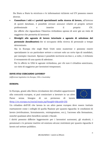 8
@Linda Belloni – Lavoro su Misura
Da Stato a Stato la struttura e le informazioni richieste sul CV possono essere
diverse.
• Consultare i siti e i portali specializzati nella ricerca di lavoro, all’interno
di questi database, è possibile cercare annunci relativi al proprio settore
professionale e inserire il proprio CV.
(Le offerte che riguardano l’America richiedono spesso di aver già un visto di
soggiorno che permetta di lavorare)
• Rivolgiti alle agenzie di lavoro interinale e agenzie di selezione del
personale (headhunter) che si occupano della ricerca di personale a tempo
determinato.
Sia in Europa che negli Stati Uniti sono numerose e possono essere
specializzate in un particolare settore o cercare solo un certo tipo di candidati,
per esempio i laureati. Spesso è possibile iscriversi on-line e, a volte, è richiesto
il versamento di una quota di adesione.
Per le offerte in USA le agenzie richiedono, per chi non è cittadino americano,
un visto di soggiorno per lavoratori temporanei.
DOVE STAI CERCANDO LAVORO?
(differenze legislative tra Europa, USA e Australia)
EUROPA
In Europa, grazie alla libera circolazione dei cittadini appartenenti
alla comunità europea, si può cominciare a lavorare in un altro
Paese senza bisogno di un permesso di lavoro
(http://ec.europa.eu/social/main.jsp?langId=it&catId=25)
Un cittadino dell'UE che lavora in un altro paese europeo deve essere trattato
esattamente come i colleghi di quella Nazione per quanto riguarda: le condizioni di
lavoro (retribuzione, licenziamento, reintegrazione, ecc.), l'accesso alla formazione,
nonché qualsiasi altro beneficio sociale e fiscale.
I diritti possono differire leggermente per i lavoratori autonomi, gli studenti, i
pensionati e le persone inattive ed esistono alcune restrizioni per quanto riguarda il
lavoro nel settore pubblico.
 