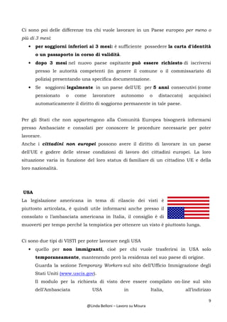 9
@Linda Belloni – Lavoro su Misura
Ci sono poi delle differenze tra chi vuole lavorare in un Paese europeo per meno o
più di 3 mesi:
• per soggiorni inferiori ai 3 mesi: è sufficiente possedere la carta d'identità
o un passaporto in corso di validità.
• dopo 3 mesi nel nuovo paese ospitante può essere richiesto di iscriversi
presso le autorità competenti (in genere il comune o il commissariato di
polizia) presentando una specifica documentazione.
• Se soggiorni legalmente in un paese dell'UE per 5 anni consecutivi (come
pensionato o come lavoratore autonomo o distaccato) acquisisci
automaticamente il diritto di soggiorno permanente in tale paese.
Per gli Stati che non appartengono alla Comunità Europea bisognerà informarsi
presso Ambasciate e consolati per conoscere le procedure necessarie per poter
lavorare.
Anche i cittadini non europei possono avere il diritto di lavorare in un paese
dell'UE e godere delle stesse condizioni di lavoro dei cittadini europei. La loro
situazione varia in funzione del loro status di familiare di un cittadino UE e della
loro nazionalità.
USA
La legislazione americana in tema di rilascio dei visti è
piuttosto articolata, è quindi utile informarsi anche presso il
consolato o l’ambasciata americana in Italia, il consiglio è di
muoverti per tempo perché la tempistica per ottenere un visto è piuttosto lunga.
Ci sono due tipi di VISTI per poter lavorare negli USA
• quello per non immigranti, cioè per chi vuole trasferirsi in USA solo
temporaneamente, mantenendo però la residenza nel suo paese di origine.
Guarda la sezione Temporary Workers sul sito dell’Ufficio Immigrazione degli
Stati Uniti (www.uscis.gov).
Il modulo per la richiesta di visto deve essere compilato on-line sul sito
dell’Ambasciata USA in Italia, all’indirizzo
 