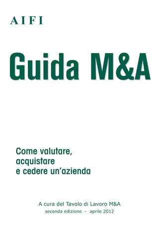AIFI



Guida M&A

Come valutare,
acquistare
e cedere un’azienda


     A cura del Tavolo di Lavoro M&A
       seconda edizione - aprile 2012
 