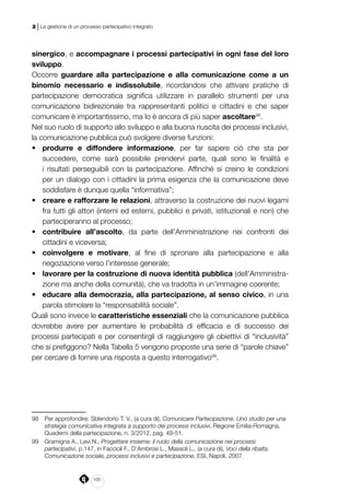 100
2 | La gestione di un processo partecipativo integrato
sinergico, e accompagnare i processi partecipativi in ogni fase del loro
sviluppo.
Occorre guardare alla partecipazione e alla comunicazione come a un
binomio necessario e indissolubile, ricordandosi che attivare pratiche di
partecipazione democratica significa utilizzare in parallelo strumenti per una
comunicazione bidirezionale tra rappresentanti politici e cittadini e che saper
comunicare è importantissimo, ma lo è ancora di più saper ascoltare98
.
Nel suo ruolo di supporto allo sviluppo e alla buona riuscita dei processi inclusivi,
la comunicazione pubblica può svolgere diverse funzioni:
•	 produrre e diffondere informazione, per far sapere ciò che sta per
succedere, come sarà possibile prendervi parte, quali sono le finalità e
i risultati perseguibili con la partecipazione. Affinché si creino le condizioni
per un dialogo con i cittadini la prima esigenza che la comunicazione deve
soddisfare è dunque quella “informativa”;
•	 creare e rafforzare le relazioni, attraverso la costruzione dei nuovi legami
fra tutti gli attori (interni ed esterni, pubblici e privati, istituzionali e non) che
parteciperanno al processo;
•	 contribuire all’ascolto, da parte dell’Amministrazione nei confronti dei
cittadini e viceversa;
•	 coinvolgere e motivare, al fine di spronare alla partecipazione e alla
negoziazione verso l’interesse generale;
•	 lavorare per la costruzione di nuova identità pubblica (dell’Amministra-
zione ma anche della comunità), che va tradotta in un’immagine coerente;
•	 educare alla democrazia, alla partecipazione, al senso civico, in una
parola stimolare la “responsabilità sociale”.
Quali sono invece le caratteristiche essenziali che la comunicazione pubblica
dovrebbe avere per aumentare le probabilità di efficacia e di successo dei
processi partecipati e per consentirgli di raggiungere gli obiettivi di “inclusività”
che si prefiggono? Nella Tabella 5 vengono proposte una serie di “parole chiave”
per cercare di fornire una risposta a questo interrogativo99
.
98	 Per approfondire: Sblendorio T. V., (a cura di), Comunicare Partecipazione. Uno studio per una
strategia comunicativa integrata a supporto dei processi inclusivi, Regione Emilia-Romagna,
Quaderni della partecipazione, n. 3/2012, pag. 49-51.
99	 Gramigna A., Levi N., Progettare insieme: il ruolo della comunicazione nei processi
partecipativi, p.147, in Faccioli F., D’Ambrosi L., Massoli L., (a cura di), Voci della ribalta.
Comunicazione sociale, processi inclusivi e partecipazione, ESI, Napoli, 2007.
 