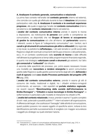 103
2 | La gestione di un processo partecipativo integrato
A. Analizzare il contesto generale, comunicativo e relazionale
La prima fase consiste nell’analisi del contesto generale (interno ed esterno),
che coincide con quella già effettuata durante la fase di ideazione del processo
partecipativo nello step 4. Analizzare il contesto e le eventuali esperienze
pregresse, alla quale si aggiunge l’analisi del contesto comunicativo (interno
ed esterno) e del contesto relazionale (interno ed esterno).
L’analisi del contesto comunicativo interno prende in esame le risorse
a disposizione, sia individuando le persone (con profilo e competenze da
comunicatore, se disponibili) che nel Gruppo di lavoro si occuperanno
di gestire la comunicazione e/o che all’interno del partenariato saranno
i referenti, ovvero le figure di “collegamento comunicativo” con i territori, sia i
canali e gli strumenti di comunicazione già attivi e utilizzabili (Urp regionale
e Urp locali, la piattaforma ioPartecipo+, i siti web tematici e i profili social della
Regione e degli altri eventuali componenti del Gruppo di lavoro o del partenariato,
ecc.). In un contesto caratterizzato dalla scarsità di risorse e dalle difficoltà
nell’allineare la progettazione ai tempi della programmazione finanziaria regionale,
è quanto mai strategico valorizzare canali e strumenti già esistenti, tra l’altro
già conosciuti e “collaudati” dai cittadini.
A seconda delle specificità del processo, poi, potrà essere necessario trovare
una modalità per raccordare e rendere sinergiche le azioni comunicative
gestite dalla Regione e quelle gestite autonomamente dagli altri enti, definendo i
ruoli di ognuno (vedi caso studio Processo partecipato del progetto LIFE
RII pag. 205).
L’analisi del contesto comunicativo esterno, prende in esame gli stili di
consumo dei media, tradizionali e digitali, tra i cittadini emiliano-romagnoli
confrontando, ad esempio, i dati reperibili nel portale statistico regionale,
nei recenti rapporti “Benchmarking della società dell’informazione in
Emilia-Romagna” e “Cittadini e nuove tecnologie in Emilia-Romagna”, e
soffermandosi in particolare sulle modalità di interazione tra cittadini e PA.
L’analisi del contesto relazionale, invece, prende in esame il “quadro completo
di tutti i reali, potenziali e possibili pubblici101
” interni ed esterni all’organizzazione.
A differenza del target, che costituisce il “bersaglio” delle attività di comunicazione,
questi pubblici possono non essere oggetto di specifiche azioni, tuttavia la loro
identificazione permette successivamente di scegliere con maggior accuratezza
i soggetti più strategici sui quali orientare l’azione.
101	 Franceschini S., Il piano di comunicazione nell’esperienza degli enti locali, pag. 216, in
Margheri A., Ente locale e cittadino, CEDAM, Padova, 2004.
 