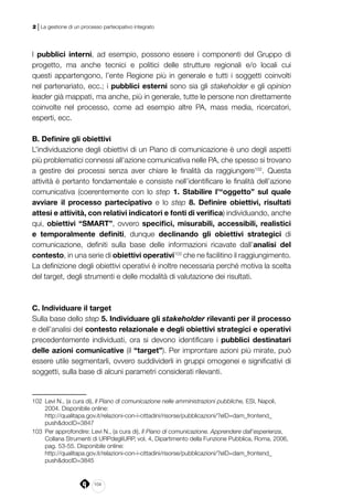 104
2 | La gestione di un processo partecipativo integrato
I pubblici interni, ad esempio, possono essere i componenti del Gruppo di
progetto, ma anche tecnici e politici delle strutture regionali e/o locali cui
questi appartengono, l’ente Regione più in generale e tutti i soggetti coinvolti
nel partenariato, ecc.; i pubblici esterni sono sia gli stakeholder e gli opinion
leader già mappati, ma anche, più in generale, tutte le persone non direttamente
coinvolte nel processo, come ad esempio altre PA, mass media, ricercatori,
esperti, ecc.
B. Definire gli obiettivi
L’individuazione degli obiettivi di un Piano di comunicazione è uno degli aspetti
più problematici connessi all’azione comunicativa nelle PA, che spesso si trovano
a gestire dei processi senza aver chiare le finalità da raggiungere102
. Questa
attività è pertanto fondamentale e consiste nell’identificare le finalità dell’azione
comunicativa (coerentemente con lo step 1. Stabilire l’“oggetto” sul quale
avviare il processo partecipativo e lo step 8. Definire obiettivi, risultati
attesi e attività, con relativi indicatori e fonti di verifica) individuando, anche
qui, obiettivi “SMART”, ovvero specifici, misurabili, accessibili, realistici
e temporalmente definiti, dunque declinando gli obiettivi strategici di
comunicazione, definiti sulla base delle informazioni ricavate dall’analisi del
contesto, in una serie di obiettivi operativi103
che ne facilitino il raggiungimento.
La definizione degli obiettivi operativi è inoltre necessaria perché motiva la scelta
del target, degli strumenti e delle modalità di valutazione dei risultati.
C. Individuare il target
Sulla base dello step 5. Individuare gli stakeholder rilevanti per il processo
e dell’analisi del contesto relazionale e degli obiettivi strategici e operativi
precedentemente individuati, ora si devono identificare i pubblici destinatari
delle azioni comunicative (il “target”). Per improntare azioni più mirate, può
essere utile segmentarli, ovvero suddividerli in gruppi omogenei e significativi di
soggetti, sulla base di alcuni parametri considerati rilevanti.
102	 Levi N., (a cura di), Il Piano di comunicazione nelle amministrazioni pubbliche, ESI, Napoli,
2004. Disponibile online:
	http://qualitapa.gov.it/relazioni-con-i-cittadini/risorse/pubblicazioni/?eID=dam_frontend_
push&docID=3847
103	 Per approfondire: Levi N., (a cura di), Il Piano di comunicazione. Apprendere dall’esperienza,
Collana Strumenti di URPdegliURP, vol. 4, Dipartimento della Funzione Pubblica, Roma, 2006,
pag. 53-55. Disponibile online:
	http://qualitapa.gov.it/relazioni-con-i-cittadini/risorse/pubblicazioni/?eID=dam_frontend_
push&docID=3845
 