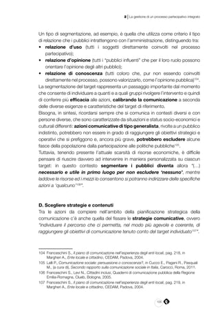 105
2 | La gestione di un processo partecipativo integrato
Un tipo di segmentazione, ad esempio, è quella che utilizza come criterio il tipo
di relazione che i pubblici intrattengono con l’amministrazione, distinguendo tra:
•	 relazione d’uso (tutti i soggetti direttamente coinvolti nel processo
partecipativo);
•	 relazione d’opinione (tutti i “pubblici influenti” che per il loro ruolo possono
orientare l’opinione degli altri pubblici);
•	 relazione di conoscenza (tutti coloro che, pur non essendo coinvolti
direttamente nel processo, possono valorizzarlo, come l’opinione pubblica)104
.
La segmentazione del target rappresenta un passaggio importante dal momento
che consente di individuare a quanti e a quali gruppi rivolgere l’intervento e quindi
di conferire più efficacia alle azioni, calibrando la comunicazione a seconda
delle diverse esigenze e caratteristiche del target di riferimento.
Bisogna, in sintesi, ricordarsi sempre che si comunica in contesti diversi e con
persone diverse, che sono caratterizzate da situazioni e status socio-economici e
culturali differenti: azioni comunicative di tipo generalista, rivolte a un pubblico
indistinto, potrebbero non essere in grado di raggiungere gli obiettivi strategici e
operativi che si prefiggono e, ancora più grave, potrebbero escludere alcune
fasce della popolazione dalla partecipazione alle politiche pubbliche105
.
Tuttavia, tenendo presente l’attuale scarsità di risorse economiche, è difficile
pensare di riuscire davvero ad intervenire in maniera personalizzata su ciascun
target: in questo contesto segmentare i pubblici diventa allora “(…)
necessario e utile in primo luogo per non escludere ‘nessuno’, mentre
laddove le risorse ed i mezzi lo consentono si potranno indirizzare delle specifiche
azioni a ‘qualcuno’106
”.
D. Scegliere strategie e contenuti
Tra le azioni da compiere nell’ambito della pianificazione strategica della
comunicazione c’è anche quella del fissare le strategie comunicative, ovvero
“individuare il percorso che ci permetta, nel modo più agevole e coerente, di
raggiungere gli obiettivi di comunicazione tenuto conto del target individuato107
”.
104	 Franceschini S., Il piano di comunicazione nell’esperienza degli enti locali, pag. 218, in
Margheri A., Ente locale e cittadino, CEDAM, Padova, 2004.
105	 Lalli P., Comunicazione sociale: persuasione o conoscenza?, in Cucco E., Pagani R., Pasquali
M., (a cura di), Secondo rapporto sulla comunicazione sociale in Italia, Carocci, Roma, 2011.
106	 Franceschini S., Levi N., Cittadini inclusi, Quaderni di comunicazione pubblica della Regione
Emilia-Romagna, Clueb, Bologna, 2005.
107	 Franceschini S., Il piano di comunicazione nell’esperienza degli enti locali, pag. 219, in
Margheri A., Ente locale e cittadino, CEDAM, Padova, 2004.
 