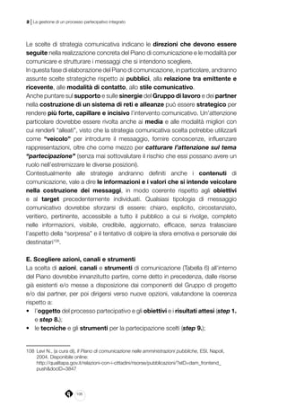 106
2 | La gestione di un processo partecipativo integrato
Le scelte di strategia comunicativa indicano le direzioni che devono essere
seguite nella realizzazione concreta del Piano di comunicazione e le modalità per
comunicare e strutturare i messaggi che si intendono scegliere.
In questa fase di elaborazione del Piano di comunicazione, in particolare, andranno
assunte scelte strategiche rispetto ai pubblici, alla relazione tra emittente e
ricevente, alle modalità di contatto, allo stile comunicativo.
Anche puntare sul supporto e sulle sinergie del Gruppo di lavoro e dei partner
nella costruzione di un sistema di reti e alleanze può essere strategico per
rendere più forte, capillare e incisivo l’intervento comunicativo. Un’attenzione
particolare dovrebbe essere rivolta anche ai media e alle modalità migliori con
cui renderli “alleati”, visto che la strategia comunicativa scelta potrebbe utilizzarli
come “veicolo” per introdurre il messaggio, fornire conoscenze, influenzare
rappresentazioni, oltre che come mezzo per catturare l’attenzione sul tema
“partecipazione” (senza mai sottovalutare il rischio che essi possano avere un
ruolo nell’estremizzare le diverse posizioni).
Contestualmente alle strategie andranno definiti anche i contenuti di
comunicazione, vale a dire le informazioni e i valori che si intende veicolare
nella costruzione dei messaggi, in modo coerente rispetto agli obiettivi
e al target precedentemente individuati. Qualsiasi tipologia di messaggio
comunicativo dovrebbe sforzarsi di essere: chiaro, esplicito, circostanziato,
veritiero, pertinente, accessibile a tutto il pubblico a cui si rivolge, completo
nelle informazioni, visibile, credibile, aggiornato, efficace, senza tralasciare
l’aspetto della “sorpresa” e il tentativo di colpire la sfera emotiva e personale dei
destinatari108
.
E. Scegliere azioni, canali e strumenti
La scelta di azioni, canali e strumenti di comunicazione (Tabella 6) all’interno
del Piano dovrebbe innanzitutto partire, come detto in precedenza, dalle risorse
già esistenti e/o messe a disposizione dai componenti del Gruppo di progetto
e/o dai partner, per poi dirigersi verso nuove opzioni, valutandone la coerenza
rispetto a:
•	 l’oggetto del processo partecipativo e gli obiettivi e i risultati attesi (step 1.
e step 8.);
•	 le tecniche e gli strumenti per la partecipazione scelti (step 9.);
108	 Levi N., (a cura di), Il Piano di comunicazione nelle amministrazioni pubbliche, ESI, Napoli,
2004. Disponibile online:
	http://qualitapa.gov.it/relazioni-con-i-cittadini/risorse/pubblicazioni/?eID=dam_frontend_
push&docID=3847
 