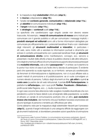 107
2 | La gestione di un processo partecipativo integrato
•	 la mappatura degli stakeholder effettuata (step 5.);
•	 le risorse a disposizione (step 10.);
•	 l’analisi del contesto generale, comunicativo e relazionale (step 11a.);
•	 gli obiettivi di comunicazione individuati (step 11b.);
•	 il target individuato (step 11c.);
•	 le strategie e i contenuti scelti (step 11d.).
Le specificità che caratterizzano ogni singolo canale non devono essere
trascurate. Ad esempio, i mezzi di comunicazione di massa sono indicati per
comunicare con il grande pubblico e utili per comunicare i messaggi impliciti; i
prodotti stampati ed editoriali sono utili a fornire informazioni dettagliate per
comunicare più efficacemente con i potenziali beneficiari finali e con i destinatari
degli interventi; gli strumenti multimediali e interattivi, in particolare i
siti web, sono molto utili a veicolare le informazioni puntuali e dinamiche per
entrare in contatto principalmente con i potenziali beneficiari finali; gli strumenti
di comunicazione diretta come manifestazioni, convegni, ecc. servono a
presentare i risultati delle attività a fasce di pubblico diverse e alle altre istituzioni.
Unodeglistrumentipiùefficacidicomunicazioneasupportodeiprocessipartecipati
è la modalità informale, vale a dire il passaparola109
. In sintesi: se il volantino te
lo porta il tuo vicino di casa è più facile che tu decida di partecipare. È evidente
però che operando su scala regionale, su un territorio sempre più caratterizzato
da fenomeni di informatizzazione e digitalizzazione, non ci si può affidare solo a
questi metodi di promozione e di pubblicizzazione: se si vuole coinvolgere un
numero elevato di persone, l’utilizzo degli strumenti on line, già attivi e quindi a
costo zero (a partire dai siti web istituzionali, il portale E-R Partecipazione, la
piattaforma ioPartecipo+, con i suoi profili Twitter, Facebook e Slideshare, i
profili social della Regione, ecc…), risulta imprescindibile.
In ogni caso occorre fare attenzione nello scegliere modalità diversificate che non
penalizzino a priori le fasce deboli e più emarginate della popolazione. La scelta
di attivare un canale di comunicazione piuttosto che un altro, può escludere
invece che includere, dal momento che può facilitare l’accesso al processo ad
alcune tipologie di persone e renderlo più difficoltoso per altre.
Come abbiamo visto per la mappatura degli stakeholder rilevanti per il processo
(step 5.), quando il target individuato è una categoria difficile da raggiungere con
gli strumenti tradizionali, si dovrebbero prevedere azioni specifiche di animazione
109	 Dipartimento della Funzione Pubblica, La comunicazione nel processo partecipato. Appunti
dal Tavolo di Lavoro Comunicare la partecipazione, Collana Strumenti di URPdegliURP, vol. 5,
Roma, 2007. Disponibile online:
	http://qualitapa.gov.it/relazioni-con-i-cittadini/risorse/pubblicazioni/?eID=dam_frontend_
push&docID=3844
 