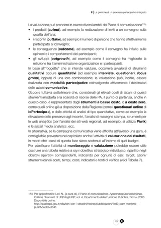 109
2 | La gestione di un processo partecipativo integrato
La valutazione può prendere in esame diversi ambiti del Piano di comunicazione110
:
•	 i prodotti (output), ad esempio la realizzazione di inviti a un convegno sulla
qualità dell’aria;
•	 i riscontri (outtake), ad esempio il numero di persone che hanno effettivamente
partecipato al convegno;
•	 le conseguenze (outcome), ad esempio come il convegno ha influito sulle
opinioni e i comportamenti dei partecipanti;
•	 gli sviluppi (outgrowth), ad esempio come il convegno ha migliorato la
relazione tra l’amministrazione organizzatrice e i partecipanti.
In base all’“oggetto” che si intende valutare, occorrerà avvalersi di strumenti
qualitativi oppure quantitativi (ad esempio interviste, questionari, focus
group), oppure di una loro combinazione; la valutazione può, inoltre, essere
realizzata con modalità partecipative coinvolgendo attivamente i destinatari
delle azioni comunicative.
Occorre tuttavia sottolineare che, considerati gli elevati costi di alcuni di questi
strumenti/modalità e la scarsità di risorse delle PA, il punto di partenza, anche in
questo caso, è rappresentato dagli strumenti a basso costo, o a costo zero,
come quelli online già a disposizione della Regione (come i questionari online di
ioPartecipo+), e dalle attività di analisi di tipo quantitativo, come ad esempio la
rilevazione delle presenze agli incontri, l’analisi di rassegne stampa, strumenti per
le web analytics (per l’analisi dei siti web regionali, ad esempio, si utilizza Piwik)
e le social media analytics, ecc.
In alternativa, se la campagna comunicativa viene affidata attraverso una gara, è
consigliabile prevedere nel capitolato anche l’attività di valutazione dei risultati,
in modo che i costi di questa fase siano sostenuti all’interno di quel budget.
Per pianificare l’attività di monitoraggio e valutazione potrebbe essere utile
costruire una tabella relativa a ogni obiettivo strategico individuato, ripartito negli
obiettivi operativi corrispondenti, indicando per ognuno di essi: target, azioni/
strumenti/canali scelti, tempi, costi, indicatori e fonti di verifica (vedi Tabella 7).
110	 Per approfondire: Levi N., (a cura di), Il Piano di comunicazione. Apprendere dall’esperienza,
Collana Strumenti di URPdegliURP, vol. 4, Dipartimento della Funzione Pubblica, Roma, 2006.
Disponibile online:
	http://qualitapa.gov.it/relazioni-con-i-cittadini/risorse/pubblicazioni/?eID=dam_frontend_
push&docID=3845
 