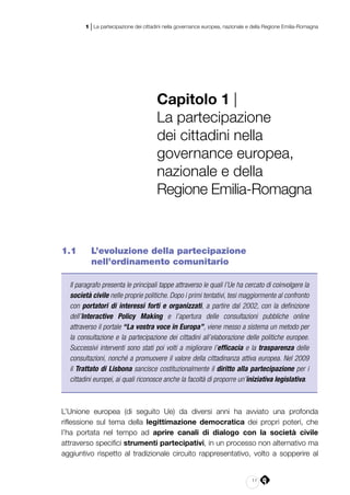 11
1 | La partecipazione dei cittadini nella governance europea, nazionale e della Regione Emilia-Romagna
Capitolo 1 |
La partecipazione
dei cittadini nella
governance europea,
nazionale e della
Regione Emilia‑Romagna
1.1 	 L’evoluzione della partecipazione
nell’ordinamento comunitario
Il paragrafo presenta le principali tappe attraverso le quali l’Ue ha cercato di coinvolgere la
società civile nelle proprie politiche. Dopo i primi tentativi, tesi maggiormente al confronto
con portatori di interessi forti e organizzati, a partire dal 2002, con la definizione
dell’Interactive Policy Making e l’apertura delle consultazioni pubbliche online
attraverso il portale “La vostra voce in Europa”, viene messo a sistema un metodo per
la consultazione e la partecipazione dei cittadini all’elaborazione delle politiche europee.
Successivi interventi sono stati poi volti a migliorare l’efficacia e la trasparenza delle
consultazioni, nonché a promuovere il valore della cittadinanza attiva europea. Nel 2009
il Trattato di Lisbona sancisce costituzionalmente il diritto alla partecipazione per i
cittadini europei, ai quali riconosce anche la facoltà di proporre un’iniziativa legislativa.
L’Unione europea (di seguito Ue) da diversi anni ha avviato una profonda
riflessione sul tema della legittimazione democratica dei propri poteri, che
l’ha portata nel tempo ad aprire canali di dialogo con la società civile
attraverso specifici strumenti partecipativi, in un processo non alternativo ma
aggiuntivo rispetto al tradizionale circuito rappresentativo, volto a sopperire al
 