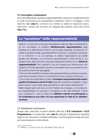 111
2 | La gestione di un processo partecipativo integrato
13. Coinvolgere i partecipanti
Una volta effettuata la mappatura degli stakeholder e deciso la modalità attraverso
la quale promuoverne la partecipazione (selezione mirata o sorteggio), come
descritto nello step 5., si devono ora mettere in pratica le opportune azioni,
utilizzando i canali e gli strumenti più adeguati allo specifico caso (vedi anche
step 11e.).
La “questione” della rappresentatività
Spesso si rimprovera ai processi partecipativi realizzati dalle amministrazioni
di non coinvolgere un pubblico effettivamente rappresentativo degli
interessi di un determinato territorio (come quello regionale, ad esempio). In
realtà la questione della rappresentatività è piuttosto complessa soprattutto
in un momento in cui, ad esempio, le stesse organizzazioni più stabili
(quelle, per intenderci, che riuniscono periodicamente i propri iscritti e i cui
dirigenti sono eletti secondo procedure trasparenti) soffrono di un deficit di
rappresentatività. Non sappiamo mai con certezza se l’interlocutore che
abbiamo di fronte rappresenta davvero la sua base e se le sue posizioni sono
da questa pienamente appoggiate.
“Di fronte alle inevitabili incertezze sulla rappresentatività, giudicare un gruppo
sulla base di questo criterio è un’impresa rischiosa e spesso infruttuosa. (…)
L’unica soluzione praticabile è quella di includere nel processo il più ampio
spettro di interessi e punti di vista legati alla questione sul tappeto, senza
preoccuparci troppo della rappresentatività di ogni singolo partecipante111
.”
Nella maggior parte dei casi, più che chiedersi se un gruppo, o una persona,
sia rappresentativo di qualcosa o di qualcuno, è più utile chiedersi: “Come
può contribuire?”, cioè se abbia una effettiva volontà di partecipare e
di condividere le sue idee e le sue esperienze in vista di un obiettivo
comune.
14. Realizzare il processo
Questo step, sulla base di quanto stabilito nelle fasi di 2.2.1 Ideazione e 2.2.2
Progettazione e in particolare nello step 9, prevede la realizzazione operativa
degli incontri secondo le modalità individuate, nonché la gestione degli strumenti
per la partecipazione online attivati.
111	 Bobbio L., (a cura di), A più voci, ESI, Napoli, 2004, pag. 46.
 