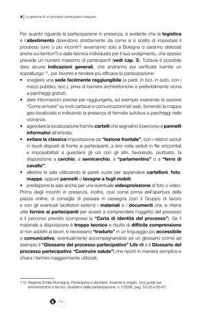 112
2 | La gestione di un processo partecipativo integrato
Per quanto riguarda la partecipazione in presenza, è evidente che la logistica
e l’allestimento dipendono strettamente da come si è scelto di impostare il
processo (uno o più incontri? avverranno solo a Bologna o saranno dislocati
anche sui territori?) e dalla tecnica individuata per il suo svolgimento, che spesso
prevede un numero massimo di partecipanti (vedi cap. 3). Tuttavia è possibile
dare alcune indicazioni generali, che andranno poi verificate tramite un
sopralluogo112
, per favorire e rendere più efficace la partecipazione:
•	 scegliere una sede facilmente raggiungibile (a piedi, in bici, in auto, con i
mezzi pubblici, ecc.), priva di barriere architettoniche e preferibilmente vicina
a parcheggi gratuiti;
•	 dare informazioni precise per raggiungerla, ad esempio inserendo la sezione
“Come arrivare” su inviti cartacei e comunicazioni/siti web, fornendo la mappa
geo-localizzata e indicando la presenza di fermate autobus e parcheggi nelle
vicinanze.
•	 agevolare la localizzazione tramite cartelli che segnalino il percorso e pannelli
informativi all’entrata;
•	 evitare la classica impostazione da “lezione frontale”, con i relatori seduti
in tavoli disposti di fronte ai partecipanti, a loro volta seduti in file orizzontali
e impossibilitati a guardarsi gli uni con gli altri, favorendo, piuttosto, la
disposizione a cerchio, a semicerchio, a “parlamentino” o a “ferro di
cavallo”;
•	 allestire la sala utilizzando le pareti vuote per appendere cartelloni, foto,
mappe, oppure pannelli o lavagne a fogli mobili;
•	 predisporre la sala anche per una eventuale videoproiezione di foto o video.
Prima degli incontri in presenza, inoltre, così come prima dell’apertura della
piazza online, si consiglia di passare in rassegna (con il Gruppo di lavoro
e con gli eventuali facilitatori esterni) i materiali e i documenti che si ritiene
utile fornire ai partecipanti per aiutarli a comprendere l’oggetto del processo
e il percorso previsto (compresa la “Carta di identità del processo”). Se il
materiale a disposizione è troppo tecnico e risulta di difficile comprensione
ai non addetti ai lavori, è necessario “tradurlo” in un linguaggio più accessibile
e comunicativo, eventualmente accompagnandolo ad un glossario (come ad
esempio il “Glossario del processo partecipativo” Life rii o il Glossario del
processo partecipativo “Costruire salute”) che riporti in maniera semplice e
chiara i termini maggiormente utilizzati.
112	 Regione Emilia-Romagna, Partecipare e decidere. Insieme è meglio. Una guida per
amministratori e tecnici, Quaderni della partecipazione, n.1/2009, pag. 53-55 e 65-67.
 