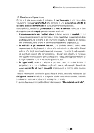 113
2 | La gestione di un processo partecipativo integrato
15. Monitorare il processo
Come si è già avuto modo di spiegare, il monitoraggio è una parte della
valutazione (vedi paragrafo 2.2.4) che consiste in una sistematica attività di
raccolta di dati ed informazioni sull’avanzamento del processo.
Nello specifico, utilizzando gli indicatori e le fonti di verifica individuati in fase
di progettazione allo step 8. possono essere analizzati:
•	 il raggiungimento dei risultati attesi (a breve termine o parziali), in cui
vengono presi in esame, ad esempio, il livello (qualitativo e quantitativo) della
partecipazione, le tecniche e gli strumenti utilizzati, la capacità di risposta
dell’amministrazione, anche in termini di adeguamento organizzativo;
•	 le criticità e gli elementi inattesi, che avviene tenendo conto delle
segnalazioni sia degli operatori interni all’amministrazione, che dei facilitatori
esterni e/o degli stessi partecipanti al processo, riguardanti, ad esempio,
gli eventuali ostacoli alla partecipazione, i bisogni dei cittadini, la rilevanza
dell’oggetto in discussione per i partecipanti, l’adeguata rappresentazione di
tutti gli interessi e punti di vista sulla questione, ecc.;
•	 le opportunità, esterne o interne al processo, non conosciute in fase di
progettazione e che potrebbero migliorarlo, come, ad esempio, l’eventuale
coinvolgimento di nuovi soggetti appartenenti al mondo della società
civile.
Tutte le informazioni raccolte in questa fase di analisi, una volta rielaborate dal
Gruppo di lavoro e tradotte in adeguate azioni correttive da attuare, saranno
funzionali ad eventuali adattamenti strategici ed operativi.
In questa fase può essere utile utilizzare la seguente “Checklist di controllo”:
 