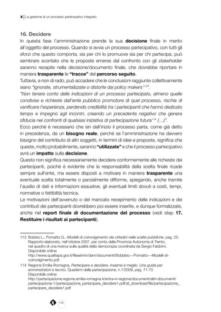 116
2 | La gestione di un processo partecipativo integrato
16. Decidere
In questa fase l’amministrazione prende la sua decisione finale in merito
all’oggetto del processo. Quando si avvia un processo partecipativo, con tutti gli
sforzi che questo comporta, sia per chi lo promuove sia per chi partecipa, può
sembrare scontato che le proposte emerse dal confronto con gli stakeholder
saranno recepite nella decisione/documento finale, che dovrebbe riportare in
maniera trasparente le “tracce” del percorso seguito.
Tuttavia, e non di rado, può accadere che le conclusioni raggiunte collettivamente
siano “ignorate, strumentalizzate o distorte dai policy makers113
”.
“Non tenere conto delle indicazioni di un processo partecipato, almeno quelle
condivise e richieste dall’ente pubblico promotore di quel processo, rischia di
vanificare l’esperienza, perdendo credibilità tra i partecipanti che hanno dedicato
tempo e impegno agli incontri, creando un precedente negativo che genera
sfiducia nei confronti di qualsiasi iniziativa di partecipazione futura114
(…)”.
Ecco perché è necessario che sin dall’inizio il processo parta, come già detto
in precedenza, da un bisogno reale, perché se l’amministrazione ha davvero
bisogno del contributo di altri soggetti, in termini di idee e proposte, significa che
queste, molto probabilmente, saranno “utilizzate” e che il processo partecipativo
avrà un impatto sulla decisione.
Questo non significa necessariamente decidere conformemente alle richieste dei
partecipanti, poiché è evidente che la responsabilità della scelta finale ricade
sempre sull’ente, ma essere disposti a motivare in maniera trasparente una
eventuale scelta totalmente o parzialmente difforme, spiegando, anche tramite
l’ausilio di dati e informazioni esaustive, gli eventuali limiti dovuti a costi, tempi,
normative o fattibilità tecnica.
Le motivazioni dell’avvenuto o del mancato recepimento delle indicazioni e dei
contributi dei partecipanti dovrebbero poi essere inserite, e dunque formalizzate,
anche nel report finale di documentazione del processo (vedi step 17.
Restituire i risultati ai partecipanti).
113	 Bobbio L., Pomatto G., Modelli di coinvolgimento dei cittadini nelle scelte pubbliche, pag. 25.
Rapporto elaborato, nell’ottobre 2007, per conto della Provincia Autonoma di Trento,
nel quadro di una ricerca sulla qualità della democrazia coordinata da Sergio Fabbrini.
	 Disponibile online:
http://www.qualitapa.gov.it/fileadmin/dam/documenti/Bobbbio---Pomatto---Modelli-di-
coinvolgimento.pdf.
114	 Regione Emilia-Romagna, Partecipare e decidere. Insieme è meglio. Una guida per
amministratori e tecnici, Quaderni della partecipazione, n.1/2009, pag. 71-72.
Disponibile online:
	http://partecipazione.regione.emilia-romagna.it/entra-in-regione/documenti/altri-documenti/
partecipazione-1/partecipazione_partecipare_decidere1.pdf/at_download/file/partecipazione_
partecipare_decidere1.pdf
 