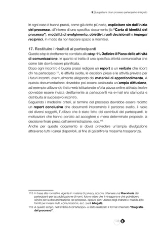 117
2 | La gestione di un processo partecipativo integrato
In ogni caso è buona prassi, come già detto più volte, esplicitare sin dall’inizio
del processo, all’interno di uno specifico documento (la “Carta di identità del
processo”), modalità di svolgimento, obiettivi, ruoli decisionali e impegni
reciproci, in modo da non lasciare spazio a malintesi.
17. Restituire i risultati ai partecipanti
Questo step è strettamente correlato allo step 11. Definire il Piano delle attività
di comunicazione, in quanto si tratta di una specifica attività comunicativa che
come tale dovrà essere pianificata.
Dopo ogni incontro è buona prassi redigere un report o un verbale che riporti
chi ha partecipato115
, le attività svolte, le decisioni prese e le attività previste per
i futuri incontri, eventualmente allegando dei materiali di approfondimento. A
questa documentazione dovrebbe poi essere assicurata un’ampia diffusione,
ad esempio utilizzando il sito web istituzionale e/o la piazza online attivata; inoltre
dovrebbe essere inviata direttamente ai partecipanti via e-mail e/o stampata e
distribuita al successivo incontro.
Seguendo i medesimi criteri, al termine del processo dovrebbe essere redatto
un report conclusivo che documenti interamente il percorso svolto, il ruolo
dei diversi soggetti, l’utilizzo che è stato fatto dei contributi dei partecipanti, le
motivazioni che hanno portato ad accogliere o meno determinate proposte, la
decisione finale presa dall’amministrazione, ecc.116
Anche per questo documento si dovrà prevedere un’ampia divulgazione
attraverso tutti i canali disponibili, al fine di garantire la massima trasparenza.
115	 In base alla normativa vigente in materia di privacy, occorre ottenere una liberatoria dai
partecipanti per la pubblicazione di nomi, foto e video che li ritraggono e che potrebbero
servire per la documentazione del processo, oppure per l’utilizzo degli indirizzi e-mail da loro
forniti per inviare inviti, comunicazioni, ecc. (vedi Allegati).
116	 A questo scopo, nell’ambito di ioPartecipo+ è stato realizzato il format chiamato “Biografia
del processo”.
 