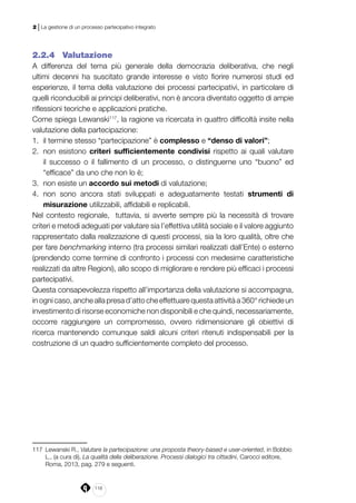 118
2 | La gestione di un processo partecipativo integrato
2.2.4 	 Valutazione
A differenza del tema più generale della democrazia deliberativa, che negli
ultimi decenni ha suscitato grande interesse e visto fiorire numerosi studi ed
esperienze, il tema della valutazione dei processi partecipativi, in particolare di
quelli riconducibili ai principi deliberativi, non è ancora diventato oggetto di ampie
riflessioni teoriche e applicazioni pratiche.
Come spiega Lewanski117
, la ragione va ricercata in quattro difficoltà insite nella
valutazione della partecipazione:
1.	 il termine stesso “partecipazione” è complesso e “denso di valori”;
2.	 non esistono criteri sufficientemente condivisi rispetto ai quali valutare
il successo o il fallimento di un processo, o distinguerne uno “buono” ed
“efficace” da uno che non lo è;
3.	 non esiste un accordo sui metodi di valutazione;
4.	 non sono ancora stati sviluppati e adeguatamente testati strumenti di
misurazione utilizzabili, affidabili e replicabili.
Nel contesto regionale, tuttavia, si avverte sempre più la necessità di trovare
criteri e metodi adeguati per valutare sia l’effettiva utilità sociale e il valore aggiunto
rappresentato dalla realizzazione di questi processi, sia la loro qualità, oltre che
per fare benchmarking interno (tra processi similari realizzati dall’Ente) o esterno
(prendendo come termine di confronto i processi con medesime caratteristiche
realizzati da altre Regioni), allo scopo di migliorare e rendere più efficaci i processi
partecipativi.
Questa consapevolezza rispetto all’importanza della valutazione si accompagna,
in ogni caso, anche alla presa d’atto che effettuare questa attività a 360° richiede un
investimento di risorse economiche non disponibili e che quindi, necessariamente,
occorre raggiungere un compromesso, ovvero ridimensionare gli obiettivi di
ricerca mantenendo comunque saldi alcuni criteri ritenuti indispensabili per la
costruzione di un quadro sufficientemente completo del processo.
117	 Lewanski R., Valutare la partecipazione: una proposta theory-based e user-oriented, in Bobbio
L., (a cura di), La qualità della deliberazione. Processi dialogici tra cittadini, Carocci editore,
Roma, 2013, pag. 279 e seguenti.
 