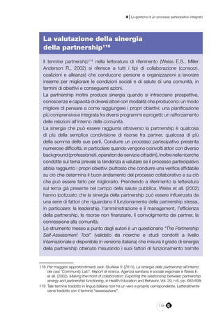 119
2 | La gestione di un processo partecipativo integrato
La valutazione della sinergia
della partnership118
Il termine partnership119
nella letteratura di riferimento (Weiss E.S., Miller
Anderson R., 2002) si riferisce a tutti i tipi di collaborazione (consorzi,
coalizioni e alleanze) che conducono persone e organizzazioni a lavorare
insieme per migliorare le condizioni sociali e di salute di una comunità, in
termini di obiettivi e conseguenti azioni.
La partnership inoltre produce sinergia quando si intrecciano prospettive,
conoscenze e capacità di diversi attori con modalità che producono: un modo
migliore di pensare a come raggiungere i propri obiettivi; una pianificazione
più comprensiva e integrata fra diversi programmi e progetti; un rafforzamento
delle relazioni all’interno della comunità.
La sinergia che può essere raggiunta attraverso la partnership è qualcosa
di più della semplice condivisione di risorse fra partner, qualcosa di più
della somma delle sue parti. Condurre un processo partecipativo presenta
numerose difficoltà, in particolare quando vengono coinvolti attori con diverso
background(professionisti,operatorideiserviziecittadini).Inoltrenellericerche
condotte sul tema prevale la tendenza a valutare se il processo partecipativo
abbia raggiunto i propri obiettivi piuttosto che condurre una verifica affidabile
su ciò che determina il buon andamento del processo collaborativo e su ciò
che può essere fatto per migliorarlo. Prendendo a riferimento la letteratura
sul tema già presente nel campo della salute pubblica, Weiss et all. (2002)
hanno ipotizzato che la sinergia della partnership può essere influenzata da
una serie di fattori che riguardano il funzionamento della partnership stessa,
in particolare: la leadership, l’amministrazione e il management, l’efficienza
della partnership, le risorse non finanziarie, il coinvolgimento dei partner, la
connessione alla comunità.
Lo strumento messo a punto dagli autori è un questionario “The Partnership
Self-Assessment Tool” (validato da ricerche e studi condotti a livello
internazionale e disponibile in versione italiana) che misura il grado di sinergia
della partnership ottenuto misurando i suoi fattori di funzionamento tramite
118	 Per maggiori approfondimenti vedi: Sturlese V. (2015), La sinergia della partnership all’interno
dei casi “Community Lab”. Report di ricerca, Agenzia sanitaria e sociale regionale e Weiss E.
et all. (2002), Making the most of collaboration: Exploring the relationship between partnership
sinergy and partnership functioning, in Health Education and Behavior, Vol. 29, n.6, pp. 683-698.
119	 Tale termine tradotto in lingua italiana non ha un vero e proprio corrispondente. Letteralmente
viene tradotto con il termine “associazione”.
 