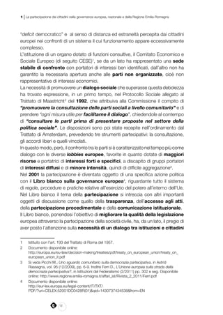 12
1 | La partecipazione dei cittadini nella governance europea, nazionale e della Regione Emilia-Romagna
“deficit democratico” e al senso di distanza ed estraneità percepita dai cittadini
europei nei confronti di un sistema il cui funzionamento appare eccessivamente
complesso.
L’istituzione di un organo dotato di funzioni consultive, il Comitato Economico e
Sociale Europeo (di seguito CESE)1
, se da un lato ha rappresentato una sede
stabile di confronto con portatori di interessi ben identificati, dall’altro non ha
garantito la necessaria apertura anche alle parti non organizzate, cioè non
rappresentative di interessi economici.
La necessità di promuovere un dialogo sociale che superasse questa debolezza
ha trovato espressione, in un primo tempo, nel Protocollo Sociale allegato al
Trattato di Maastricht2
del 1992, che attribuiva alla Commissione il compito di
“promuovere la consultazione delle parti sociali a livello comunitario” e di
prendere “ogni misura utile per facilitarne il dialogo”, chiedendole al contempo
di “consultare le parti prima di presentare proposte nel settore della
politica sociale”. Le disposizioni sono poi state recepite nell’ordinamento dal
Trattato di Amsterdam, prevedendo tre strumenti partecipativi: la consultazione,
gli accordi liberi e quelli vincolati.
In questo modo, però, il confronto tra le parti si è caratterizzato nel tempo più come
dialogo con le diverse lobbies europee, favorite in quanto dotate di maggiori
risorse e portatrici di interessi forti e specifici, a discapito di gruppi portatori
di interessi diffusi e di minore intensità, quindi di difficile aggregazione3
.
Nel 2001 la partecipazione è diventata oggetto di una specifica azione politica
con il Libro bianco sulla governance europea4
, riguardante tutto il sistema
di regole, procedure e pratiche relative all’esercizio del potere all’interno dell’Ue.
Nel Libro bianco il tema della partecipazione si intreccia con altri importanti
oggetti di discussione come quello della trasparenza, dell’accesso agli atti,
della partecipazione procedimentale e della comunicazione istituzionale.
Il Libro bianco, ponendosi l’obiettivo di migliorare la qualità della legislazione
europea attraverso la partecipazione della società civile, ha, da un lato, il pregio di
aver posto l’attenzione sulla necessità di un dialogo tra istituzioni e cittadini
1	 Istituito con l’art. 193 del Trattato di Roma del 1957.
2	 Documento disponibile online:
	http://europa.eu/eu-law/decision-making/treaties/pdf/treaty_on_european_union/treaty_on_
european_union_it.pdf
3	 Si veda Picchi M., Uno sguardo comunitario sulla democrazia partecipativa, in Astrid
Rassegna, vol. 95 (12/2009), pp. 6-9. Inoltre Ferri D., L’Unione europea sulla strada della
democrazia partecipativa?, in Istituzioni del Federalismo (2/2011) pp. 302 e seg. Disponibile
online: http://www.regione.emilia-romagna.it/affari_ist/Rivista_2_2011/Ferri.pdf
4	 Documento disponibile online:
	http://eur-lex.europa.eu/legal-content/IT/TXT/
PDF/?uri=CELEX:52001DC0428R(01)&qid=1430737434538&from=EN
 