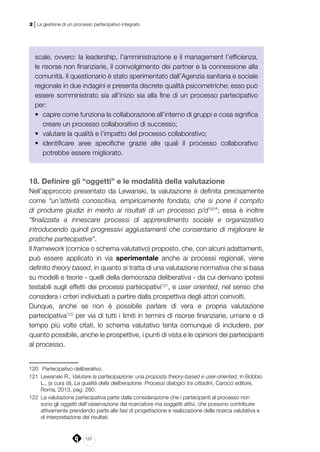 120
2 | La gestione di un processo partecipativo integrato
scale, ovvero: la leadership, l’amministrazione e il management l’efficienza,
le risorse non finanziarie, il coinvolgimento dei partner e la connessione alla
comunità. Il questionario è stato sperimentato dall’Agenzia sanitaria e sociale
regionale in due indagini e presenta discrete qualità psicometriche; esso può
essere somministrato sia all’inizio sia alla fine di un processo partecipativo
per:
•	 capire come funziona la collaborazione all’interno di gruppi e cosa significa
creare un processo collaborativo di successo;
•	 valutare la qualità e l’impatto del processo collaborativo;
•	 identificare aree specifiche grazie alle quali il processo collaborativo
potrebbe essere migliorato.
18. Definire gli “oggetti” e le modalità della valutazione
Nell’approccio presentato da Lewanski, la valutazione è definita precisamente
come “un’attività conoscitiva, empiricamente fondata, che si pone il compito
di produrre giudizi in merito ai risultati di un processo p/d120
”; essa è inoltre
“finalizzata a innescare processi di apprendimento sociale e organizzativo
introducendo quindi progressivi aggiustamenti che consentano di migliorare le
pratiche partecipative”.
Il framework (cornice o schema valutativo) proposto, che, con alcuni adattamenti,
può essere applicato in via sperimentale anche ai processi regionali, viene
definito theory based, in quanto si tratta di una valutazione normativa che si basa
su modelli e teorie - quelli della democrazia deliberativa - da cui derivano ipotesi
testabili sugli effetti dei processi partecipativi121
, e user oriented, nel senso che
considera i criteri individuati a partire dalla prospettiva degli attori coinvolti.
Dunque, anche se non è possibile parlare di vera e propria valutazione
partecipativa122
per via di tutti i limiti in termini di risorse finanziarie, umane e di
tempo più volte citati, lo schema valutativo tenta comunque di includere, per
quanto possibile, anche le prospettive, i punti di vista e le opinioni dei partecipanti
al processo.
120	 Partecipativo deliberativo.
121	 Lewanski R., Valutare la partecipazione: una proposta theory-based e user-oriented, in Bobbio
L., (a cura di), La qualità della deliberazione. Processi dialogici tra cittadini, Carocci editore,
Roma, 2013, pag. 280.
122	 La valutazione partecipativa parte dalla considerazione che i partecipanti al processo non
sono gli oggetti dell’osservazione del ricercatore ma soggetti attivi, che possono contribuire
attivamente prendendo parte alle fasi di progettazione e realizzazione della ricerca valutativa e
di interpretazione dei risultati.
 