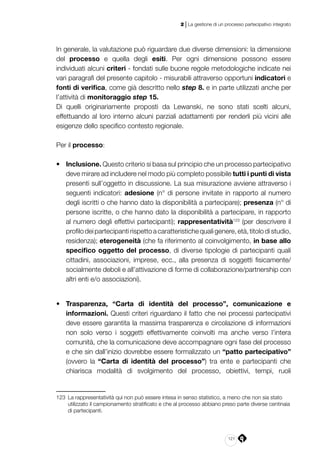 121
2 | La gestione di un processo partecipativo integrato
In generale, la valutazione può riguardare due diverse dimensioni: la dimensione
del processo e quella degli esiti. Per ogni dimensione possono essere
individuati alcuni criteri - fondati sulle buone regole metodologiche indicate nei
vari paragrafi del presente capitolo - misurabili attraverso opportuni indicatori e
fonti di verifica, come già descritto nello step 8. e in parte utilizzati anche per
l’attività di monitoraggio step 15.
Di quelli originariamente proposti da Lewanski, ne sono stati scelti alcuni,
effettuando al loro interno alcuni parziali adattamenti per renderli più vicini alle
esigenze dello specifico contesto regionale.
Per il processo:
•	 Inclusione. Questo criterio si basa sul principio che un processo partecipativo
deve mirare ad includere nel modo più completo possibile tutti i punti di vista
presenti sull’oggetto in discussione. La sua misurazione avviene attraverso i
seguenti indicatori: adesione (n° di persone invitate in rapporto al numero
degli iscritti o che hanno dato la disponibilità a partecipare); presenza (n° di
persone iscritte, o che hanno dato la disponibilità a partecipare, in rapporto
al numero degli effettivi partecipanti); rappresentatività123
(per descrivere il
profilodeipartecipantirispettoacaratteristichequaligenere,età,titolodistudio,
residenza); eterogeneità (che fa riferimento al coinvolgimento, in base allo
specifico oggetto del processo, di diverse tipologie di partecipanti quali
cittadini, associazioni, imprese, ecc., alla presenza di soggetti fisicamente/
socialmente deboli e all’attivazione di forme di collaborazione/partnership con
altri enti e/o associazioni).
•	 Trasparenza, “Carta di identità del processo”, comunicazione e
informazioni. Questi criteri riguardano il fatto che nei processi partecipativi
deve essere garantita la massima trasparenza e circolazione di informazioni
non solo verso i soggetti effettivamente coinvolti ma anche verso l’intera
comunità, che la comunicazione deve accompagnare ogni fase del processo
e che sin dall’inizio dovrebbe essere formalizzato un “patto partecipativo”
(ovvero la “Carta di identità del processo”) tra ente e partecipanti che
chiarisca modalità di svolgimento del processo, obiettivi, tempi, ruoli
123	 La rappresentatività qui non può essere intesa in senso statistico, a meno che non sia stato
utilizzato il campionamento stratificato e che al processo abbiano preso parte diverse centinaia
di partecipanti.
 