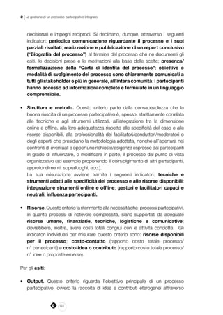 122
2 | La gestione di un processo partecipativo integrato
decisionali e impegni reciproci. Si declinano, dunque, attraverso i seguenti
indicatori: periodica comunicazione riguardante il processo e i suoi
parziali risultati; realizzazione e pubblicazione di un report conclusivo
(“Biografia del processo”) al termine del processo che ne documenti gli
esiti, le decisioni prese e le motivazioni alla base delle scelte; presenza/
formalizzazione della “Carta di identità del processo”; obiettivo e
modalità di svolgimento del processo sono chiaramente comunicati a
tutti gli stakeholder e più in generale, all’intera comunità; i partecipanti
hanno accesso ad informazioni complete e formulate in un linguaggio
comprensibile.
•	 Struttura e metodo. Questo criterio parte dalla consapevolezza che la
buona riuscita di un processo partecipativo è, spesso, strettamente correlata
alle tecniche e agli strumenti utilizzati, all’integrazione tra la dimensione
online e offline, alla loro adeguatezza rispetto alle specificità del caso e alle
risorse disponibili, alla professionalità dei facilitatori/conduttori/moderatori o
degli esperti che presidiano la metodologia adottata, nonché all’apertura nei
confronti di eventuali e opportune richieste/esigenze espresse dai partecipanti
in grado di influenzare, o modificare in parte, il processo dal punto di vista
organizzativo (ad esempio proponendo il coinvolgimento di altri partecipanti,
approfondimenti, sopralluoghi, ecc.).
La sua misurazione avviene tramite i seguenti indicatori: tecniche e
strumenti adatti alle specificità del processo e alle risorse disponibili;
integrazione strumenti online e offline; gestori e facilitatori capaci e
neutrali; influenza partecipanti.
•	 Risorse.Questocriteriofariferimentoallanecessitàcheiprocessipartecipativi,
in quanto processi di notevole complessità, siano supportati da adeguate
risorse umane, finanziarie, tecniche, logistiche e comunicative;
dovrebbero, inoltre, avere costi totali congrui con le attività condotte. Gli
indicatori individuati per misurare questo criterio sono: risorse disponibili
per il processo; costo-contatto (rapporto costo totale processo/
n° partecipanti) e costo-idea o contributo (rapporto costo totale processo/
n° idee o proposte emerse).
Per gli esiti:
•	 Output. Questo criterio riguarda l’obiettivo principale di un processo
partecipativo, ovvero la raccolta di idee e contributi eterogenei attraverso
 