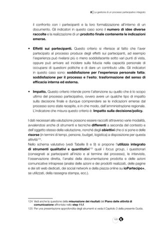 123
2 | La gestione di un processo partecipativo integrato
il confronto con i partecipanti e la loro formalizzazione all’interno di un
documento. Gli indicatori in questo caso sono il numero di idee diverse
raccolte e la realizzazione di un prodotto finale contenente le indicazioni
emerse.
•	 Effetti sui partecipanti. Questo criterio si riferisce al fatto che l’aver
partecipato al processo produce degli effetti sui partecipanti, ad esempio
l’esperienza può rivelarsi più o meno soddisfacente sotto vari punti di vista,
oppure può arrivare ad incidere sulla fiducia nella capacità personale di
occuparsi di questioni politiche e di dare un contributo utile. Gli indicatori
in questo caso sono: soddisfazione per l’esperienza personale fatta;
soddisfazione per il processo e l’esito; trasformazione del senso di
efficacia interna ed esterna.
•	 Impatto. Questo criterio intende porre l’attenzione su quello che è lo scopo
ultimo del processo partecipativo, ovvero avere un qualche tipo di impatto
sulla decisione finale e dunque comprendere se le indicazioni emerse dal
processo sono state recepite, e in che modo, dall’amministrazione regionale.
L’indicatore che misura questo criterio è: Impatto sulla decisione/policy.
I dati necessari alla valutazione possono essere raccolti attraverso varie modalità,
avvalendosi anche di strumenti e tecniche differenti a seconda del contesto e
dell’oggetto stesso della valutazione, nonché degli obiettivi che ci si pone e delle
risorse (in termini di tempi, persone, budget, logistica) a disposizione per questa
attività124
.
Nello schema valutativo (vedi Tabelle 8 e 9) si propone l’utilizzo integrato
di strumenti qualitativi e quantitativi125
quali i focus group, i questionari
(consegnati ai partecipanti all’inizio e al termine del processo), le interviste,
l’osservazione diretta, l’analisi della documentazione prodotta e delle azioni
comunicative intraprese (analisi delle azioni e dei prodotti realizzati, delle pagine
e dei siti web dedicati, dei social network e della piazza online su ioPartecipo+,
se utilizzati, della rassegna stampa, ecc.).
124	 Vedi anche la questione della misurazione dei risultati del Piano delle attività di
comunicazione affrontata nello step 11.f.
125	 Per una presentazione approfondita degli strumenti si veda il Capitolo 3 della presente Guida.
 