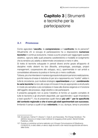 133
3 | Strumenti e tecniche per la partecipazione
Capitolo 3 | Strumenti
e tecniche per la
partecipazione
3.1 	 Premessa
Come agevolare l’ascolto, la comprensione e il confronto tra le persone?
Attualmente chi si occupa di partecipazione ha a disposizione numerose
tecniche in continua evoluzione, messe a punto proprio per raggiungere questo
obiettivo, ognuna delle quali presenta caratteristiche e modalità di svolgimento
che la rendono più adatta a determinate circostanze e meno in altre.
Si tratta di tecniche sviluppate in periodi diversi anche grazie all’apporto di
discipline molto distanti tra loro (filosofia, antropologia, psicologia, project
management, cooperazione allo sviluppo, ecc.), sperimentate in vari ambiti e
consolidatesi attraverso la pratica in forme più o meno codificate.
Tuttavia,piùcheintendereinmanierarigorosaleindicazioniperlalororealizzazione,
poiché nessuna di esse è risolutiva di per sé e rappresenta una “ricetta” valida in
tutte le circostanze, può risultare strategico sperimentare un po’, combinando
le varie tecniche tra loro allo scopo di trovare il mix più appropriato e strutturarlo
in modo più semplice o più complesso in base alle diverse esigenze e in funzione
dell’oggetto del processo, degli obiettivi e dei partecipanti.
Il presente paragrafo non si pone l’obiettivo di fornire un quadro completo di
tutte le tecniche e gli strumenti disponibili, per approfondire i quali rimandiamo
a testi specifici126
, ma di presentare quelli ritenuti più utili127
per le specificità
del contesto regionale o che vi sono già stati sperimentati con successo,
limitando il campo a quelli di tipo volontario, in cui, dunque, tempi e procedure
126	 Ad esempio: Holman P., Devane T., Cady S. and Associates, The Change Handbook. The
definitive resource on today’s best methods for engaging whole system, Berrett-Koheler
Publishers, 2008.
127	 Durante un workshop sul tema realizzato con il Gruppo Comunicazione di Cittadinanza
(12/06/2015), è stato stilato un elenco degli strumenti e dei metodi da approfondire all’interno
della Guida.
 