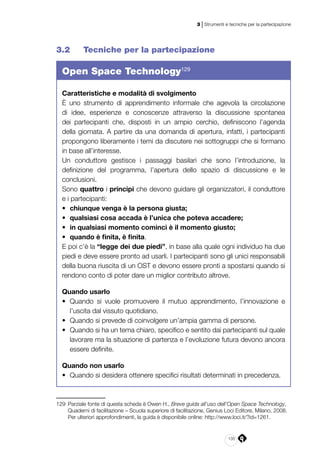 135
3 | Strumenti e tecniche per la partecipazione
3.2 	 Tecniche per la partecipazione
Open Space Technology129
Caratteristiche e modalità di svolgimento
È uno strumento di apprendimento informale che agevola la circolazione
di idee, esperienze e conoscenze attraverso la discussione spontanea
dei partecipanti che, disposti in un ampio cerchio, definiscono l’agenda
della giornata. A partire da una domanda di apertura, infatti, i partecipanti
propongono liberamente i temi da discutere nei sottogruppi che si formano
in base all’interesse.
Un conduttore gestisce i passaggi basilari che sono l’introduzione, la
definizione del programma, l’apertura dello spazio di discussione e le
conclusioni.
Sono quattro i principi che devono guidare gli organizzatori, il conduttore
e i partecipanti:
•	 chiunque venga è la persona giusta;
•	 qualsiasi cosa accada è l’unica che poteva accadere;
•	 in qualsiasi momento cominci è il momento giusto;
•	 quando è finita, è finita.
E poi c’è la “legge dei due piedi”, in base alla quale ogni individuo ha due
piedi e deve essere pronto ad usarli. I partecipanti sono gli unici responsabili
della buona riuscita di un OST e devono essere pronti a spostarsi quando si
rendono conto di poter dare un miglior contributo altrove.
Quando usarlo
•	 Quando si vuole promuovere il mutuo apprendimento, l’innovazione e
l’uscita dal vissuto quotidiano.
•	 Quando si prevede di coinvolgere un’ampia gamma di persone.
•	 Quando si ha un tema chiaro, specifico e sentito dai partecipanti sul quale
lavorare ma la situazione di partenza e l’evoluzione futura devono ancora
essere definite.
Quando non usarlo
•	 Quando si desidera ottenere specifici risultati determinati in precedenza.
129	 Parziale fonte di questa scheda è Owen H., Breve guida all’uso dell’Open Space Technology,
Quaderni di facilitazione – Scuola superiore di facilitazione, Genius Loci Editore, Milano, 2008.
Per ulteriori approfondimenti, la guida è disponibile online: http://www.loci.it/?id=1261.
 