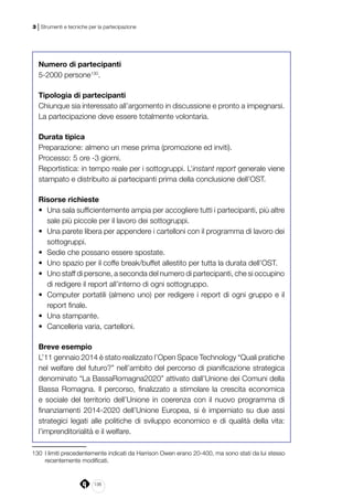 136
3 | Strumenti e tecniche per la partecipazione
Numero di partecipanti
5-2000 persone130
.
Tipologia di partecipanti
Chiunque sia interessato all’argomento in discussione e pronto a impegnarsi.
La partecipazione deve essere totalmente volontaria.
Durata tipica
Preparazione: almeno un mese prima (promozione ed inviti).
Processo: 5 ore -3 giorni.
Reportistica: in tempo reale per i sottogruppi. L’instant report generale viene
stampato e distribuito ai partecipanti prima della conclusione dell’OST.
Risorse richieste
•	 Una sala sufficientemente ampia per accogliere tutti i partecipanti, più altre
sale più piccole per il lavoro dei sottogruppi.
•	 Una parete libera per appendere i cartelloni con il programma di lavoro dei
sottogruppi.
•	 Sedie che possano essere spostate.
•	 Uno spazio per il coffe break/buffet allestito per tutta la durata dell’OST.
•	 Uno staff di persone, a seconda del numero di partecipanti, che si occupino
di redigere il report all’interno di ogni sottogruppo.
•	 Computer portatili (almeno uno) per redigere i report di ogni gruppo e il
report finale.
•	 Una stampante.
•	 Cancelleria varia, cartelloni.
Breve esempio
L’11 gennaio 2014 è stato realizzato l’Open Space Technology “Quali pratiche
nel welfare del futuro?” nell’ambito del percorso di pianificazione strategica
denominato “La BassaRomagna2020” attivato dall’Unione dei Comuni della
Bassa Romagna. Il percorso, finalizzato a stimolare la crescita economica
e sociale del territorio dell’Unione in coerenza con il nuovo programma di
finanziamenti 2014-2020 dell’Unione Europea, si è imperniato su due assi
strategici legati alle politiche di sviluppo economico e di qualità della vita:
l’imprenditorialità e il welfare.
130	 I limiti precedentemente indicati da Harrison Owen erano 20-400, ma sono stati da lui stesso
recentemente modificati.
 