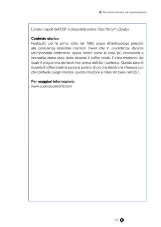 137
3 | Strumenti e tecniche per la partecipazione
L’instant report dell’OST è disponibile online: http://bit.ly/1LOywby
Contesto storico
Realizzato per la prima volta nel 1985 grazie all’antropologo prestato
alla consulenza aziendale Harrison Owen che in precedenza, durante
un’importante conferenza, aveva notato come le cose più interessanti e
innovative erano state dette durante il coffee break, l’unico momento del
quale il programma dei lavori non aveva definito i contenuti. Questo perché
durante il coffee break le persone parlano di ciò che davvero le interessa con
chi condivide quegli interessi: questa intuizione è l’idea alla base dell’OST.
Per maggiori informazioni:
www.openspaceworld.com
 