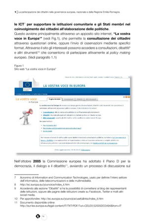 14
1 | La partecipazione dei cittadini nella governance europea, nazionale e della Regione Emilia-Romagna
le ICT7
per supportare le istituzioni comunitarie e gli Stati membri nel
coinvolgimento dei cittadini all’elaborazione delle politiche.
Questo avviene principalmente attraverso un apposito sito internet, “La vostra
voce in Europa8
” (vedi Fig.1), che permette la consultazione dei cittadini
attraverso questionari online, oppure l’invio di osservazioni mediante specifici
format. Attraverso il sito gli interessati possono accedere a consultazioni, dibattiti9
e altri strumenti10
che consentono di partecipare attivamente al policy making
europeo. (Vedi paragrafo 1.1)
Figura 1
Sito web “La vostra voce in Europa”
Nell’ottobre 2005 la Commissione europea ha adottato il Piano D per la
democrazia, il dialogo e il dibattito11
, avviando un processo di discussione sul
7	 Acronimo di Information and Communication Technologies, usato per definire l’intero settore
dell’informatica, delle telecomunicazioni e della multimedialità.
8	 http://ec.europa.eu/yourvoice/index_it.htm
9	 Accedendo alla sezione “Dibattiti” si ha la possibilità di connettersi ai blog dei rappresentanti
delle istituzioni, oppure alle pagine delle istituzioni create su Facebook, Twitter e molti altri
social media.
10	 Per approfondire: http://ec.europa.eu/yourvoice/usefullinks/index_it.htm
11	 Documento disponibile online:
	http://eur-lex.europa.eu/legal-content/IT/TXT/PDF/?uri=CELEX:52005DC0494&from=IT
 