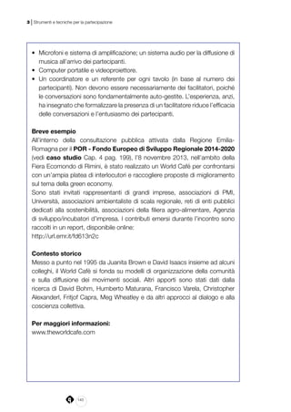 140
3 | Strumenti e tecniche per la partecipazione
•	 Microfoni e sistema di amplificazione; un sistema audio per la diffusione di
musica all’arrivo dei partecipanti.
•	 Computer portatile e videoproiettore.
•	 Un coordinatore e un referente per ogni tavolo (in base al numero dei
partecipanti). Non devono essere necessariamente dei facilitatori, poiché
le conversazioni sono fondamentalmente auto-gestite. L’esperienza, anzi,
ha insegnato che formalizzare la presenza di un facilitatore riduce l’efficacia
delle conversazioni e l’entusiasmo dei partecipanti.
Breve esempio
All’interno della consultazione pubblica attivata dalla Regione Emilia-
Romagna per il POR - Fondo Europeo di Sviluppo Regionale 2014-2020
(vedi caso studio Cap. 4 pag. 199), l’8 novembre 2013, nell’ambito della
Fiera Ecomondo di Rimini, è stato realizzato un World Café per confrontarsi
con un’ampia platea di interlocutori e raccogliere proposte di miglioramento
sul tema della green economy.
Sono stati invitati rappresentanti di grandi imprese, associazioni di PMI,
Università, associazioni ambientaliste di scala regionale, reti di enti pubblici
dedicati alla sostenibilità, associazioni della filiera agro-alimentare, Agenzia
di sviluppo/incubatori d’impresa. I contributi emersi durante l’incontro sono
raccolti in un report, disponibile online:
http://url.emr.it/fd613n2c
Contesto storico
Messo a punto nel 1995 da Juanita Brown e David Isaacs insieme ad alcuni
colleghi, il World Cafè si fonda su modelli di organizzazione della comunità
e sulla diffusione dei movimenti sociali. Altri apporti sono stati dati dalla
ricerca di David Bohm, Humberto Maturana, Francisco Varela, Christopher
Alexanderl, Fritjof Capra, Meg Wheatley e da altri approcci al dialogo e alla
coscienza collettiva.
Per maggiori informazioni:
www.theworldcafe.com
 