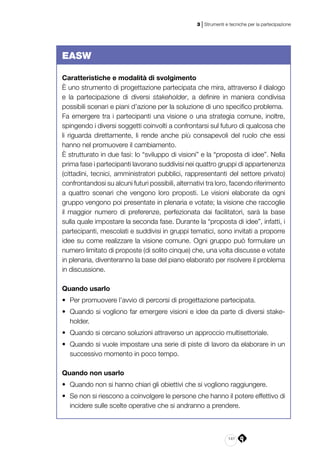 141
3 | Strumenti e tecniche per la partecipazione
EASW
Caratteristiche e modalità di svolgimento
È uno strumento di progettazione partecipata che mira, attraverso il dialogo
e la partecipazione di diversi stakeholder, a definire in maniera condivisa
possibili scenari e piani d’azione per la soluzione di uno specifico problema.
Fa emergere tra i partecipanti una visione o una strategia comune, inoltre,
spingendo i diversi soggetti coinvolti a confrontarsi sul futuro di qualcosa che
li riguarda direttamente, li rende anche più consapevoli del ruolo che essi
hanno nel promuovere il cambiamento.
È strutturato in due fasi: lo “sviluppo di visioni” e la “proposta di idee”. Nella
prima fase i partecipanti lavorano suddivisi nei quattro gruppi di appartenenza
(cittadini, tecnici, amministratori pubblici, rappresentanti del settore privato)
confrontandosi su alcuni futuri possibili, alternativi tra loro, facendo riferimento
a quattro scenari che vengono loro proposti. Le visioni elaborate da ogni
gruppo vengono poi presentate in plenaria e votate; la visione che raccoglie
il maggior numero di preferenze, perfezionata dai facilitatori, sarà la base
sulla quale impostare la seconda fase. Durante la “proposta di idee”, infatti, i
partecipanti, mescolati e suddivisi in gruppi tematici, sono invitati a proporre
idee su come realizzare la visione comune. Ogni gruppo può formulare un
numero limitato di proposte (di solito cinque) che, una volta discusse e votate
in plenaria, diventeranno la base del piano elaborato per risolvere il problema
in discussione.
Quando usarlo
•	 Per promuovere l’avvio di percorsi di progettazione partecipata.
•	 Quando si vogliono far emergere visioni e idee da parte di diversi stake­
holder.
•	 Quando si cercano soluzioni attraverso un approccio multisettoriale.
•	 Quando si vuole impostare una serie di piste di lavoro da elaborare in un
successivo momento in poco tempo.
Quando non usarlo
•	 Quando non si hanno chiari gli obiettivi che si vogliono raggiungere.
•	 Se non si riescono a coinvolgere le persone che hanno il potere effettivo di
incidere sulle scelte operative che si andranno a prendere.
 