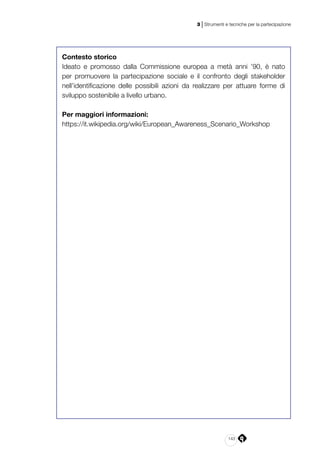 143
3 | Strumenti e tecniche per la partecipazione
Contesto storico
Ideato e promosso dalla Commissione europea a metà anni ’90, è nato
per promuovere la partecipazione sociale e il confronto degli stakeholder
nell’identificazione delle possibili azioni da realizzare per attuare forme di
sviluppo sostenibile a livello urbano.
Per maggiori informazioni:
https://it.wikipedia.org/wiki/European_Awareness_Scenario_Workshop
 