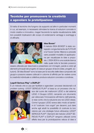 144
3 | Strumenti e tecniche per la partecipazione
Tecniche per promuovere la creatività
e agevolare la prototipazione
Si tratta di tecniche che fungono da supporto ad altre in particolari momenti
in cui, ad esempio, è necessario stimolare la ricerca di soluzioni concrete in
modo creativo e innovativo, magari favorendo la rapida visualizzazione delle
loro possibili implicazioni allo scopo di evidenziarne vantaggi e svantaggi e
di affinarle.
Idea Boxes®
Il metodo IDEA BOXES®
è stato svi-
luppato congiuntamente da FUTOUR
e la Future Center Alliance e prevede
varie possibili modalità di applicazio-
ne per visualizzare le idee e propo-
ste. L’IDEA BOX è una scatola bianca
nella quale tutte le facciate possono
essere utilizzate per descrivere e presentare con immagini, parole e colori gli
elementi principali del progetto di ciascun gruppo di lavoro (idee, progetti, so-
luzioni). Gli Idea Boxes®
sono la base per la raccolta delle idee e proposte dei
gruppi e possono essere collocati in colonne di affinità per far vedere come
la creatività individuale e collettiva produce soluzioni concrete e condivise.
Lego® Serious Play®
e DUPLO®
È un metodo che si usa per facilitare e agevolare i processi decisionali e di
problem solving. LEGO®
SERIOUS PLAY®
si basa su un processo che na-
sce dal cuore dei mattoncini LEGO e dal sistema
LEGO. Il Gruppo LEGO, cercando uno strumento
per sbloccare l’innovazione all’interno dell’azienda,
si rese conto che la soluzione era nei LEGO stessi.
Come il gruppo LEGO aveva dato modo ai bambi-
ni di “costruire i loro sogni” per decenni, può dare
anche agli adulti la possibilità di costruire la loro
visione per una strategia futura attraverso LEGO®
SERIOUS PLAY®
. Elementi del metodo LEGO®
SE-
RIOUS PLAY®
e DUPLO®
vengono utilizzati come
effetto leva per la prototipazione veloce di idee e
 