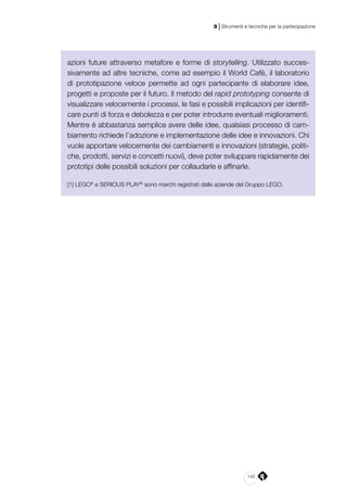 145
3 | Strumenti e tecniche per la partecipazione
azioni future attraverso metafore e forme di storytelling. Utilizzato succes-
sivamente ad altre tecniche, come ad esempio il World Cafè, il laboratorio
di prototipazione veloce permette ad ogni partecipante di elaborare idee,
progetti e proposte per il futuro. Il metodo del rapid prototyping consente di
visualizzare velocemente i processi, le fasi e possibili implicazioni per identifi-
care punti di forza e debolezza e per poter introdurre eventuali miglioramenti.
Mentre è abbastanza semplice avere delle idee, qualsiasi processo di cam-
biamento richiede l’adozione e implementazione delle idee e innovazioni. Chi
vuole apportare velocemente dei cambiamenti e innovazioni (strategie, politi-
che, prodotti, servizi e concetti nuovi), deve poter sviluppare rapidamente dei
prototipi delle possibili soluzioni per collaudarle e affinarle.
[1] LEGO®
e SERIOUS PLAY®
sono marchi registrati dalle aziende del Gruppo LEGO.
 