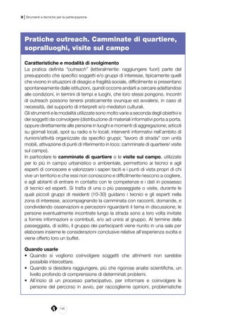 146
3 | Strumenti e tecniche per la partecipazione
Pratiche outreach. Camminate di quartiere,
sopralluoghi, visite sul campo
Caratteristiche e modalità di svolgimento
La pratica definita “outreach” (letteralmente: raggiungere fuori) parte del
presupposto che specifici soggetti e/o gruppi di interesse, tipicamente quelli
che vivono in situazioni di disagio e fragilità sociale, difficilmente si presentano
spontaneamente dalle istituzioni, quindi occorre andarli a cercare adattandosi
alle condizioni, in termini di tempi e luoghi, che loro stessi pongono. Incontri
di outreach possono tenersi praticamente ovunque ed avvalersi, in caso di
necessità, del supporto di interpreti e/o mediatori culturali.
Gli strumenti e le modalità utilizzate sono molto varie a seconda degli obiettivi e
dei soggetti da coinvolgere (distribuzione di materiali informativi porta a porta,
oppure direttamente alle persone in luoghi e momenti di aggregazione; articoli
su giornali locali, spot su radio e tv locali; interventi informativi nell’ambito di
riunioni/attività organizzate da specifici gruppi; “lavoro di strada” con unità
mobili, attivazione di punti di riferimento in loco; camminate di quartiere/ visite
sul campo).
In particolare le camminate di quartiere o le visite sul campo, utilizzate
per lo più in campo urbanistico o ambientale, permettono ai tecnici e agli
esperti di conoscere e valorizzare i saperi taciti e i punti di vista propri di chi
vive un territorio e che essi non conoscono e difficilmente riescono a cogliere,
e agli abitanti di entrare in contatto con le competenze e i dati in possesso
di tecnici ed esperti. Si tratta di una o più passeggiate o visite, durante le
quali piccoli gruppi di residenti (10-30) guidano i tecnici e gli esperti nella
zona di interesse, accompagnando la camminata con racconti, domande, e
condividendo osservazioni e percezioni riguardanti il tema in discussione; le
persone eventualmente incontrate lungo la strada sono a loro volta invitate
a fornire informazioni e contributi, e/o ad unirsi al gruppo. Al termine della
passeggiata, di solito, il gruppo dei partecipanti viene riunito in una sala per
elaborare insieme le considerazioni conclusive relative all’esperienza svolta e
viene offerto loro un buffet.
Quando usarle
•	 Quando si vogliono coinvolgere soggetti che altrimenti non sarebbe
possibile intercettare.
•	 Quando si desidera raggiungere, più che rigorose analisi scientifiche, un
livello profondo di comprensione di determinati problemi.
•	 All’inizio di un processo partecipativo, per informare e coinvolgere le
persone del percorso in avvio, per raccoglierne opinioni, problematiche
 