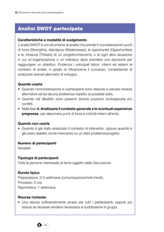 148
3 | Strumenti e tecniche per la partecipazione
Analisi SWOT partecipata
Caratteristiche e modalità di svolgimento
L’analisi SWOT è uno strumento di analisi che prende in considerazione i punti
di forza (Strengths), debolezza (Weaknesses), le opportunità (Opportunities)
e le minacce (Threats) di un progetto/intervento o di ogni altra situazione
in cui un’organizzazione o un individuo deve prendere una decisione per
raggiungere un obiettivo. Evidenzia i principali fattori, interni ed esterni al
contesto di analisi, in grado di influenzarne il successo, consentendo di
analizzare scenari alternativi di sviluppo.
Quando usarla
•	 Quando l’amministrazione e i partecipanti sono disposti a valutare diverse
alternative senza alcuna preferenza rispetto al possibile esito.
•	 Quando nel dibattito sono presenti diverse posizioni contrapposte e/o
conflitti.
•	 Nella fase 4. Analizzare il contesto generale e le eventuali esperienze
pregresse, per descrivere punti di forza e criticità interni all’ente.
Quando non usarla
•	 Quando è già stato analizzato il contesto di intervento, oppure quando è
già stato stabilito come intervenire su un dato problema/progetto.
Numero di partecipanti
Variabile.
Tipologia di partecipanti
Tutte le persone interessate al tema oggetto della discussione.
Durata tipica
Preparazione: 2-3 settimane (comunicazione/inviti mirati).
Processo: 2 ore.
Reportistica: 1 settimana.
Risorse richieste
•	 Una stanza sufficientemente ampia per tutti i partecipanti, oppure più
stanze se dovesse rendersi necessaria la suddivisione in gruppi.
 