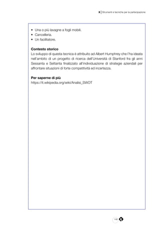 149
3 | Strumenti e tecniche per la partecipazione
•	 Una o più lavagne a fogli mobili.
•	 Cancelleria.
•	 Un facilitatore.
Contesto storico
Lo sviluppo di questa tecnica è attribuito ad Albert Humphrey che l’ha ideata
nell’ambito di un progetto di ricerca dell’Università di Stanford fra gli anni
Sessanta e Settanta finalizzato all’individuazione di strategie aziendali per
affrontare situazioni di forte competitività ed incertezza.
Per saperne di più
https://it.wikipedia.org/wiki/Analisi_SWOT
 